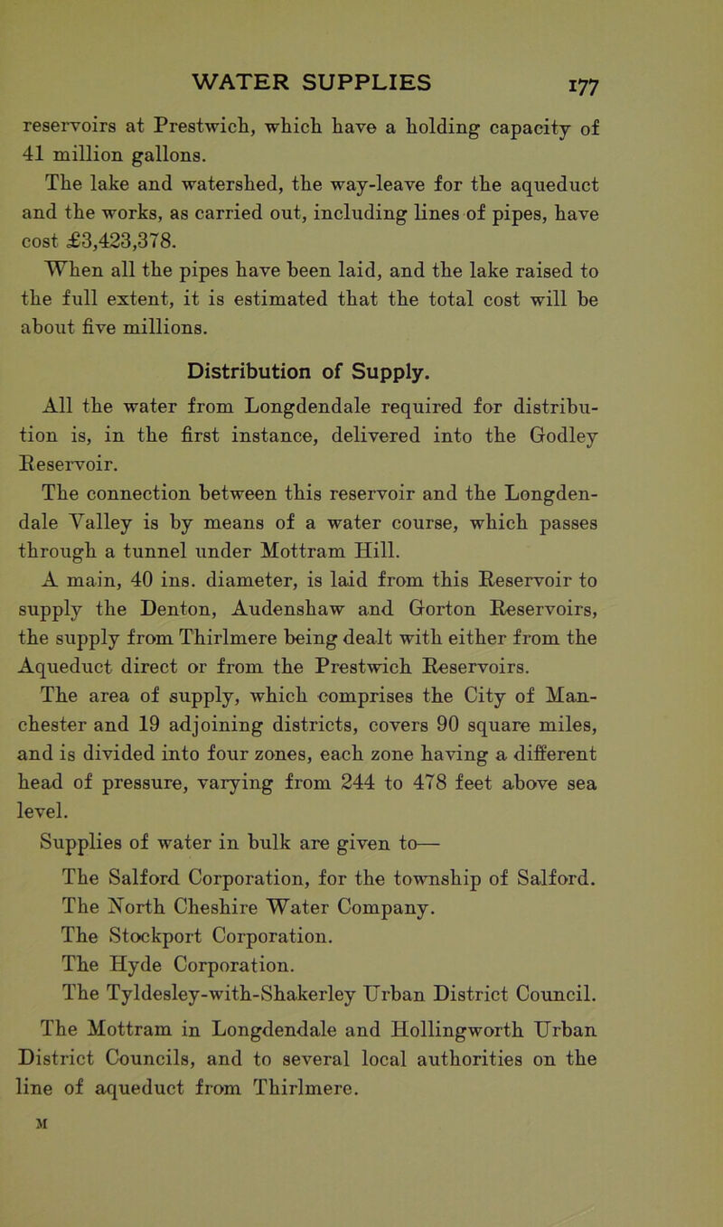 reservoirs at Prestwich, which have a holding capacity of 41 million gallons. The lake and watershed, the way-leave for the aqueduct and the works, as carried out, including lines of pipes, have cost £3,423,378. When all the pipes have been laid, and the lake raised to the full extent, it is estimated that the total cost will be about five millions. Distribution of Supply. All the water from Longdendale required for distribu- tion is, in the first instance, delivered into the Godley Reservoir. The connection between this reservoir and the Longden- dale Yalley is by means of a water course, which passes through a tunnel under Mot-tram Hill. A main, 40 ins. diameter, is laid from this Reservoir to supply the Denton, Audenshaw and Gorton Reservoirs, the supply from Thirlmere being dealt with either from the Aqueduct direct or from the Prestwich Reservoirs. The area of supply, which comprises the City of Man- chester and 19 adjoining districts, covers 90 square miles, and is divided into four zones, each zone having a different head of pressure, varying from 244 to 478 feet above sea level. Supplies of water in bulk are given to— The Salford Corporation, for the township of Salford. The North Cheshire Water Company. The Stockport Corporation. The Hyde Corporation. The Tyldesley-with-Shakerley Urban District Council. The Mottram in Longdendale and Hollingworth Urban District Councils, and to several local authorities on the line of aqueduct from Thirlmere. M