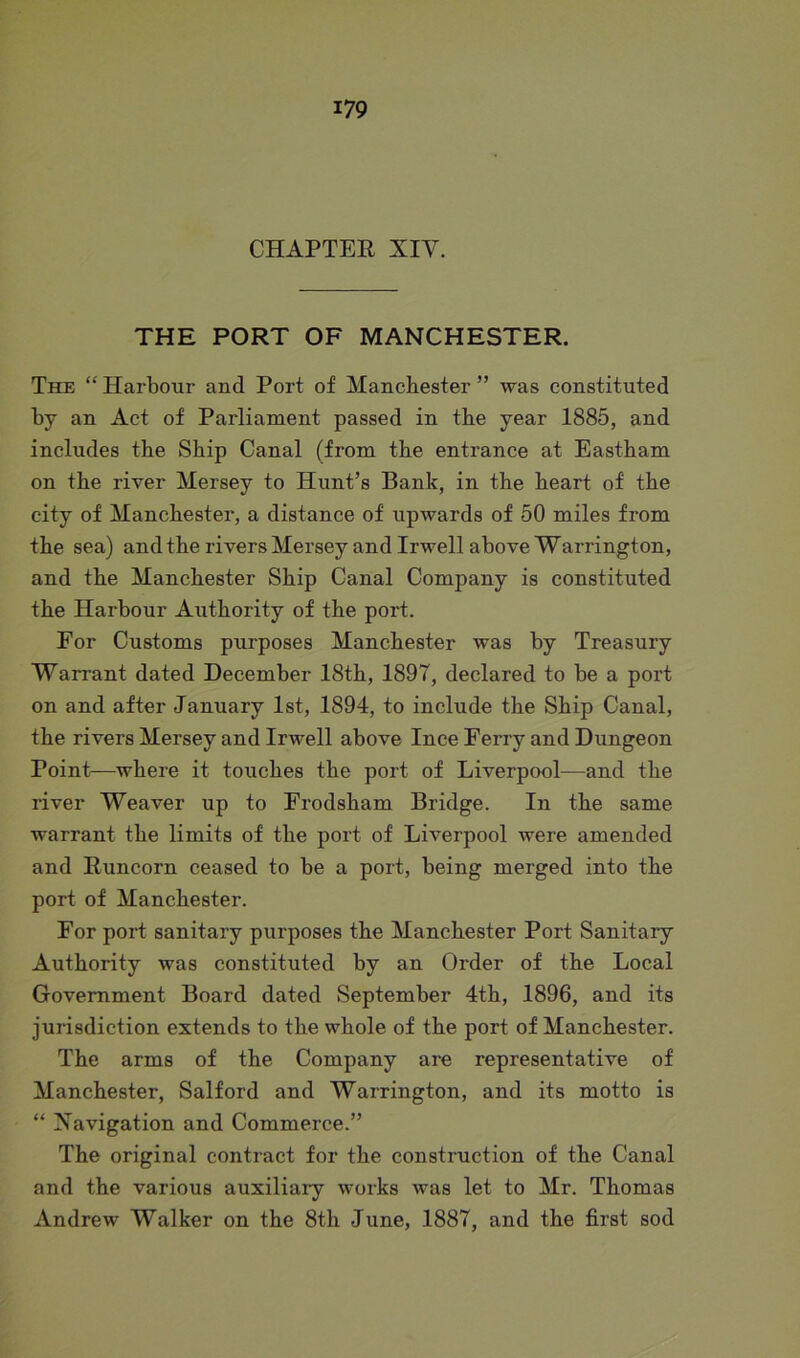 CHAPTER XIV. THE PORT OF MANCHESTER. The “ Harbour and Port of Manchester ” was constituted by an Act of Parliament passed in the year 1885, and includes the Ship Canal (from the entrance at Eastham on the river Mersey to Hunt’s Bank, in the heart of' the city of Manchester, a distance of upwards of 50 miles from the sea) and the rivers Mersey and Irwell above Warrington, and the Manchester Ship Canal Company is constituted the Harbour Authority of the port. For Customs purposes Manchester was by Treasury Warrant dated December 18th, 1897, declared to be a port on and after January 1st, 1894, to include the Ship Canal, the rivers Mersey and Irwell above Ince Ferry and Dungeon Point—where it touches the port of Liverpool—and the river Weaver up to Frodsham Bridge. In the same warrant the limits of the port of Liverpool were amended and Runcorn ceased to be a port, being merged into the port of Manchester. For port sanitary purposes the Manchester Port Sanitary Authority was constituted by an Order of the Local Government Board dated September 4th, 1896, and its jurisdiction extends to the whole of the port of Manchester. The arms of the Company are representative of Manchester, Salford and Warrington, and its motto is “ Navigation and Commerce.” The original contract for the construction of the Canal and the various auxiliary works was let to Mr. Thomas Andrew Walker on the 8th June, 1887, and the first sod