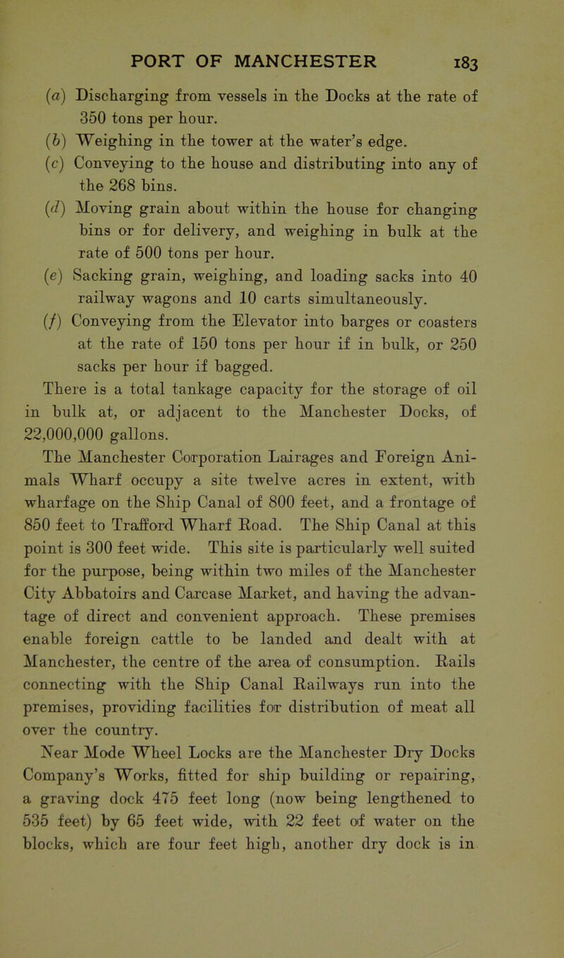 (a) Discharging from vessels in the Docks at the rate of 350 tons per hour. (b) Weighing in the tower at the water’s edge. (c) Conveying to the house and distributing into any of the 268 bins. (d) Moving grain about within the house for changing bins or for delivery, and weighing in bulk at the rate of 500 tons per hour. (e) Sacking grain, weighing, and loading sacks into 40 railway wagons and 10 carts simultaneously. (/) Conveying from the Elevator into barges or coasters at the rate of 150 tons per hour if in bulk, or 250 sacks per hour if bagged. There is a total tankage capacity for the storage of oil in bulk at, or adjacent to the Manchester Docks, of 22,000,000 gallons. The Manchester Corporation Lairages and Foreign Ani- mals Wharf occupy a site twelve acres in extent, with wharfage on the Ship Canal of 800 feet, and a frontage of 850 feet to Trafford. Wharf Road. The Ship Canal at this point is 300 feet wide. This site is particularly well suited for the purpose, being within two miles of the Manchester City Abbatoirs and Carcase Market, and having the advan- tage of direct and convenient approach. These premises enable foreign cattle to be landed and dealt with at Manchester, the centre of the area of consumption. Rails connecting with the Ship Canal Railways run into the premises, providing facilities for distribution of meat all over the country. Near Mode Wheel Locks are the Manchester Dry Docks Company’8 Works, fitted for ship building or repairing, a graving dock 475 feet long (now being lengthened, to 535 feet) by 65 feet wide, with 22 feet of water on the blocks, which are four feet high, another dry dock is in