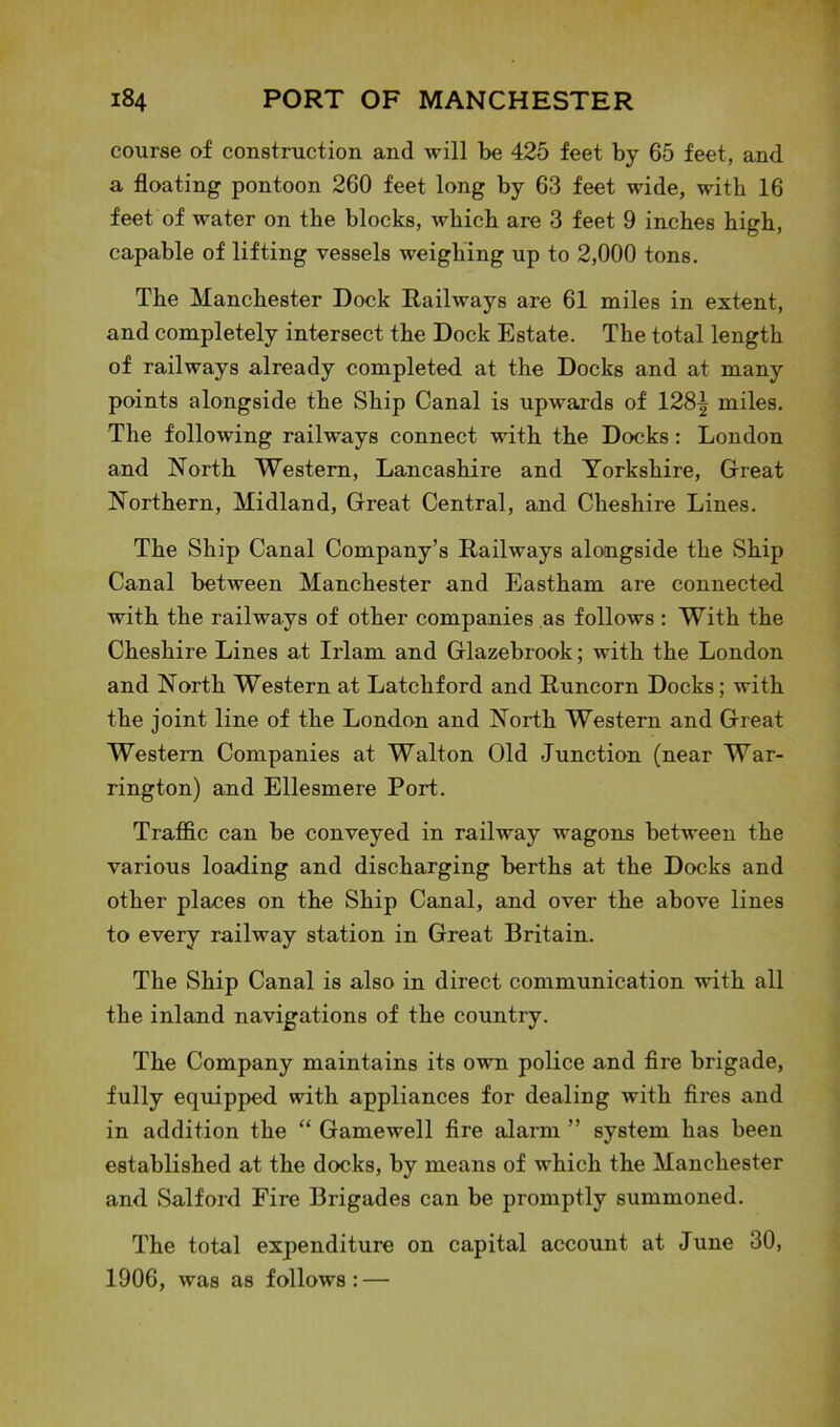 course of construction and will be 425 feet by 65 feet, and a floating pontoon 260 feet long by 63 feet wide, with 16 feet of water on the blocks, which are 3 feet 9 inches high, capable of lifting vessels weighing up to 2,000 tons. The Manchester Dock Railways are 61 miles in extent, and completely intersect the Dock Estate. The total length of railways already completed at the Docks and at many points alongside the Ship Canal is upwards of 128^ miles. The following railways connect with the Docks: London and North Western, Lancashire and Yorkshire, Great Northern, Midland, Great Central, and Cheshire Lines. The Ship Canal Company’s Railways alongside the Ship Canal between Manchester and Eastham are connected with the railways of other companies as follows : With the Cheshire Lines at Irlam and Glazebrook; with the London and North Western at Latchford and Runcorn Docks; with the joint line of the London and North Western and Great Western Companies at Walton Old Junction (near War- rington) and Ellesmere Port. Traffic can be conveyed in railway wagons between the various loading and discharging berths at the Docks and other places on the Ship Canal, and over the above lines to every railway station in Great Britain. The Ship Canal is also in direct communication with all the inland navigations of the country. The Company maintains its own police and fire brigade, fully equipped with appliances for dealing with fires and in addition the “ Gamewell fire alarm ” system has been established at the docks, by means of which the Manchester and Salford Fire Brigades can be promptly summoned. The total expenditure on capital account at June 30, 1906, was as follows: —