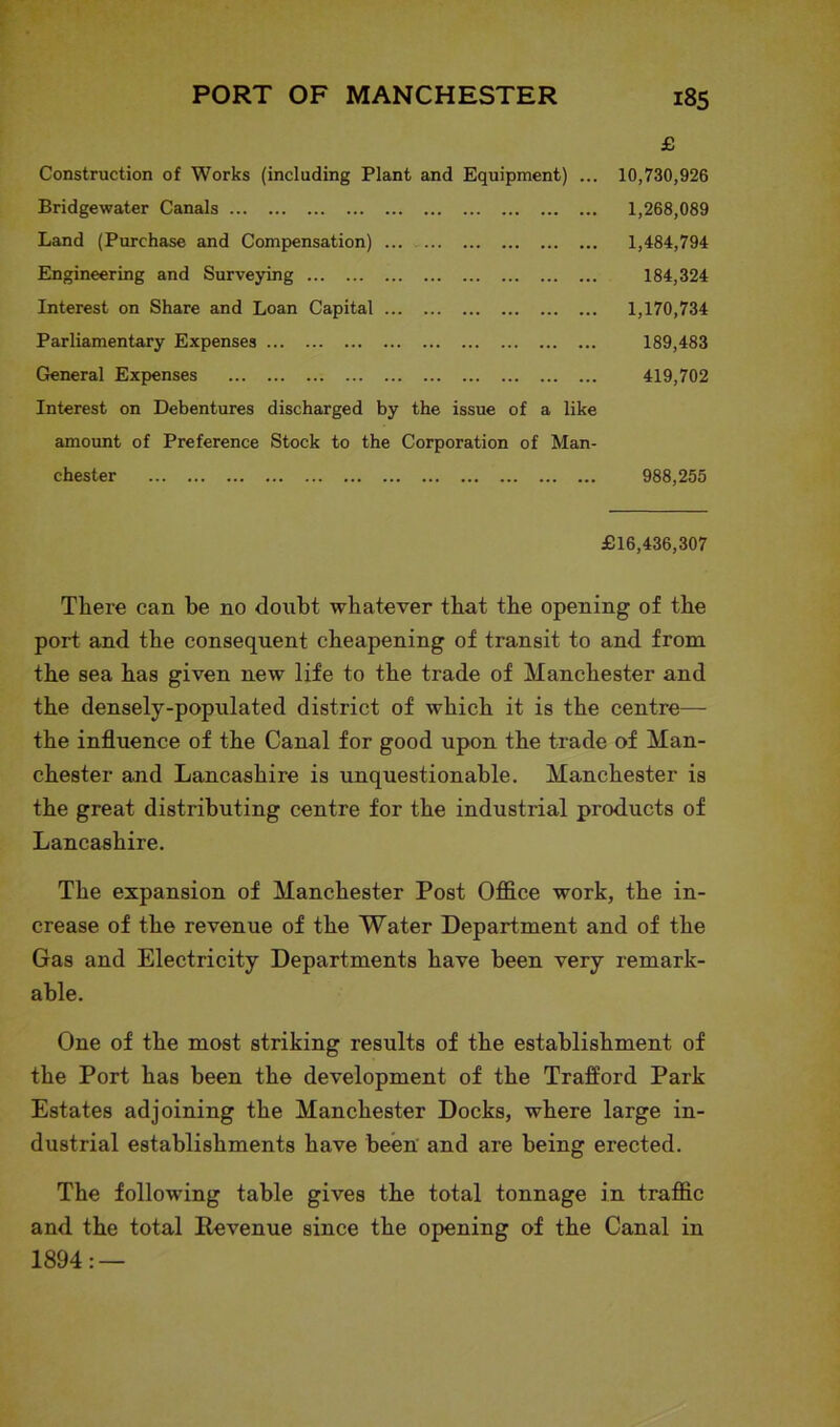£ Construction of Works (including Plant and Equipment) ... 10,730,926 Bridgewater Canals 1,268,089 Land (Purchase and Compensation) 1,484,794 Engineering and Surveying 184,324 Interest on Share and Loan Capital 1,170,734 Parliamentary Expenses 189,483 General Expenses 419,702 Interest on Debentures discharged by the issue of a like amount of Preference Stock to the Corporation of Man- chester 988,255 £16,436,307 There can be no doubt whatever that the opening of the port and the consequent cheapening of transit to and from the sea has given new life to the trade of Manchester and the densely-populated district of which it is the centre— the influence of the Canal for good upon the trade of Man- chester and Lancashire is unquestionable. Manchester is the great distributing centre for the industrial products of Lancashire. The expansion of Manchester Post Office work, the in- crease of the revenue of the Water Department and of the Gas and Electricity Departments have been very remark- able. One of the most striking results of the establishment of the Port has been the development of the Traflord Park Estates adjoining the Manchester Docks, where large in- dustrial establishments have been and are being erected. The following table gives the total tonnage in traffic and the total Revenue since the opening of the Canal in 1894: —