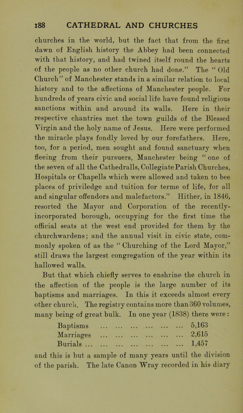 churches in the world, hut the fact that from the first dawn of English history the Abbey had been connected with that history, and had twined itself round the hearts of the people as no other church had done.” The “ Old Church” of Manchester stands in a similar relation to local histoiy and to the affections of Manchester people. For hundreds of years civic and social life have found religious sanctions within and around its walls. Here in their respective chantries met the town guilds of the Blessed Virgin and the holy name of Jesus. Here were performed the miracle plays fondly loved by our forefathers. Here, too, for a period, men sought and found sanctuary when fleeing from their pursuers, Manchester being “ one of the seven of all the Cathedralls, Collegiate Parish Churches, Hospitals or Chapells which were allowed and taken to bee places of priviledge and tuition for terme of life, for all and singular offendors and malefactors.” Hither, in 1846, resorted the Mayor and Corporation of the recently- incorporated borough, occupying for the first time the official seats at the west end provided for them by the churchwardens; and the annual visit in civic state, com- monly spoken of as the “ Churching of the Lord Mayor,” still draws the largest congregation of the year within its hallowed walls. But that which chiefly serves to enshrine the church in the affection of the people is the large number of its baptisms and marriages. In this it exceeds almost every other church. The registry contains more than 360 volumes, many being of great bulk. In one year (1838) there were : Baptisms 5,163 Marriages 2,615 Burials 1,457 and this is but a sample of many years until the division of the parish. The late Canon Wray recorded in his diary