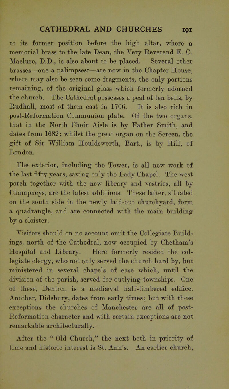 to its former position before tlie high altar, where a memorial brass to the late Dean, the Very Reverend E. C. Maclure, D.D., is also about to be placed. Several other brasses—one a palimpsest—are now in the Chapter House, where may also be seen some fragments, the only portions remaining, of the original glass which formerly adorned the church. The Cathedral possesses a peal of ten bells, by Rudkall, most of them cast in 1706. It is also rich in post-Reformation Communion plate. Of the two organs, that in the North Choir Aisle is by Father Smith, and dates from 1682; whilst the great organ on the Screen, the gift of Sir William Houldsworth, Bart., is by Hill, of London. The exterior, including the Tower, is all new work of the last fifty years, saving only the Lady Chapel. The west porch together with the new library and vestries, all by Champneys, are the latest additions. These latter, situated on the south side in the newly laid-out churchyard, form a quadrangle, and are connected with the main building by a cloister. Visitors should on no account omit the Collegiate Build- ings, north of the Cathedral, now occupied by Chetham’s Hospital and Library. Here formerly resided the col- legiate clergy, who not only served the church hard by, but ministered in several chapels of ease which, until the division of the parish, served for outlying townships. One of these, Denton, is a mediaeval half-timbered edifice. Another, Didsbury, dates from early times; but with these exceptions the churches of Manchester are all of post- Reformation character and with certain exceptions are not remarkable architecturally. After the “ Old Church,” the next both in priority of time and historic interest is St. Ann’s. An earlier church,