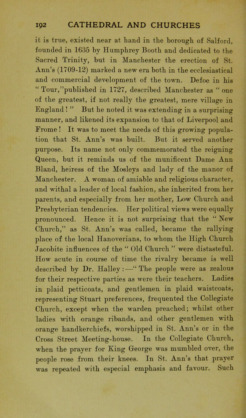 it is true, existed near at hand in the borough of Salford, founded in 1635 by Humphrey Booth and dedicated to the Sacred Trinity, hut in Manchester the erection of St. Ann’s (1709-12) marked a new era both in the ecclesiastical and commercial development of the town. Defoe in his “ Tour,’’published in 1727, described Manchester as “ one of the greatest, if not really the greatest, mere village in England ! ” But he noted it was extending in a surprising manner, and likened its expansion to that of Liverpool and Frome! It was to meet the needs of this growing popula- tion that St. Ann’s was built. But it served another purpose. Its name not only commemorated the reigning Queen, but it reminds us of the munificent Dame Ann Bland, heiress of the Mosleys and lady of the manor of Manchester. A woman of amiable and religious character, and. withal a leader of local fashion, she inherited from her parents, and. especially from her mother, Low Church and Presbyterian tendencies. Her political views were equally pronounced. Hence it is not surprising that the “ New Church,” as St. Ann’s was called, became the rallying place of the local Hanoverians, to whom the High Church Jacobite influences of the “ Old Church ” were distasteful. How acute in course of time the rivalry became is well described by Dr. Halley:—“The people were as zealous for their respective parties as were their teachers. Ladies in plaid petticoats, and gentlemen in plaid waistcoats, representing Stuart preferences, frequented, the Collegiate Church, except when the warden preached; whilst other ladies 'with orange ribands, and other gentlemen with orange handkerchiefs, worshipped in St. Ann’s or in the Cross Street Meeting-house. In the Collegiate Church, when the prayer for King George was mumbled over, the people rose from their knees. In St. Ann’s that prayer was repeated with especial emphasis and favour. Such