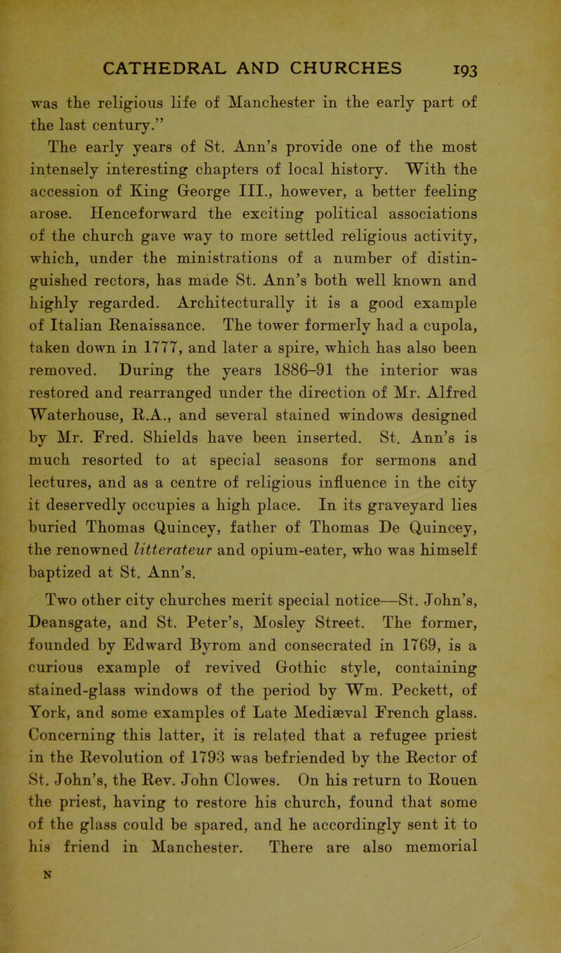 was the religious life of Manchester in the early part of the last century.” The early years of St. Ann’s provide one of the most intensely interesting chapters of local history. With the accession of King George III., however, a better feeling arose. Henceforward the exciting political associations of the church gave way to more settled religious activity, which, under the ministrations of a number of distin- guished rectors, has made St. Ann’s both well known and highly regarded. Architecturally it is a good example of Italian Renaissance. The tower formerly had a cupola, taken down in 1777, and later a spire, which has also been removed. During the years 1886-91 the interior was restored and rearranged under the direction of Mr. Alfred Waterhouse, R.A., and several stained windows designed by Mr. Fred. Shields have been inserted. St. Ann’s is much resorted to at special seasons for sermons and lectures, and as a centre of religious influence in the city it deservedly occupies a high place. In its graveyard lies buried Thomas Quincey, father of Thomas De Quincey, the renowned litterateur and opium-eater, who was himself baptized at St. Ann’s. Two other city churches merit special notice—St. John’s, Deansgate, and St. Peter’s, Mosley Street. The former, founded by Edward Byrom and consecrated in 1769, is a curious example of revived Gothic style, containing stained-glass windows of the period by Wm. Peckett, of York, and some examples of Late Mediaeval French glass. Concerning this latter, it is related that a refugee priest in the Revolution of 1793 was befriended by the Rector of St. John’s, the Rev. John Clowes. On his return to Rouen the priest, having to restore his church, found that some of the glass could be spared, and he accordingly sent it to his friend in Manchester. There are also memorial N