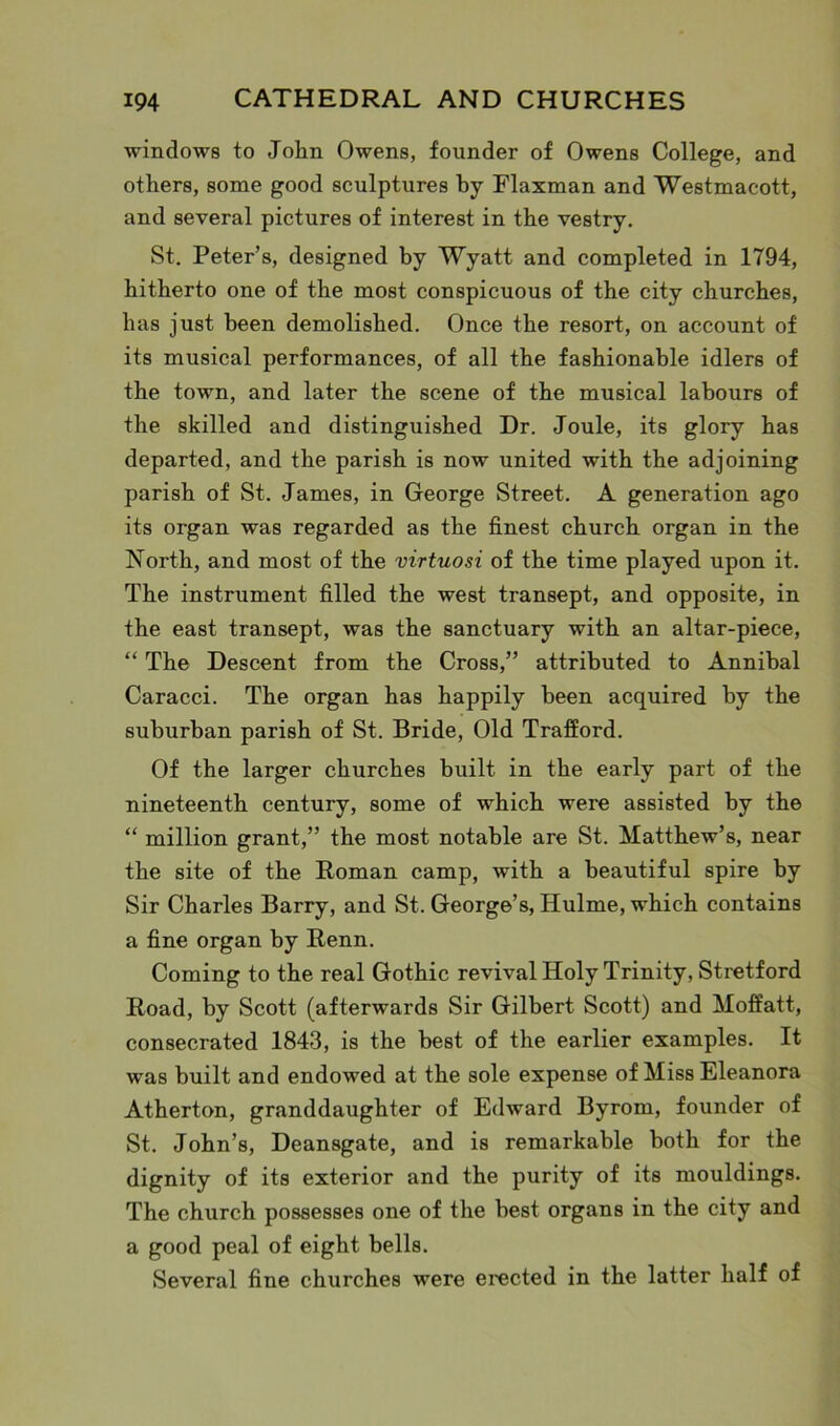 windows to John Owens, founder of Owens College, and others, some good sculptures by Flaxman and Westmacott, and several pictures of interest in the vestry. St. Peter’s, designed by Wyatt and completed in 1794, hitherto one of the most conspicuous of the city churches, has just been demolished. Once the resort, on account of its musical performances, of all the fashionable idlers of the town, and later the scene of the musical labours of the skilled and distinguished Dr. Joule, its glory has departed, and the parish is now united with the adjoining parish of St. James, in George Street. A generation ago its organ was regarded as the finest church organ in the North, and most of the virtuosi of the time played upon it. The instrument filled the west transept, and opposite, in the east transept, was the sanctuary with an altar-piece, “ The Descent from the Cross,” attributed to Annibal Caracci. The organ has happily been acquired by the suburban parish of St. Bride, Old Trafford. Of the larger churches built in the early part of the nineteenth century, some of which were assisted by the “ million grant,” the most notable are St. Matthew’s, near the site of the Roman camp, with a beautiful spire by Sir Charles Barry, and St. George’s, Hulme, which contains a fine organ by Renn. Coming to the real Gothic revival Holy Trinity, Stretford Road, by Scott (afterwards Sir Gilbert Scott) and Moffatt, consecrated 1843, is the best of the earlier examples. It was built and endowed at the sole expense of Miss Eleanora Atherton, granddaughter of Edward Byrom, founder of St. John’s, Deansgate, and is remarkable both for the dignity of its exterior and the purity of its mouldings. The church possesses one of the best organs in the city and a good peal of eight bells. Several fine churches were erected in the latter half of