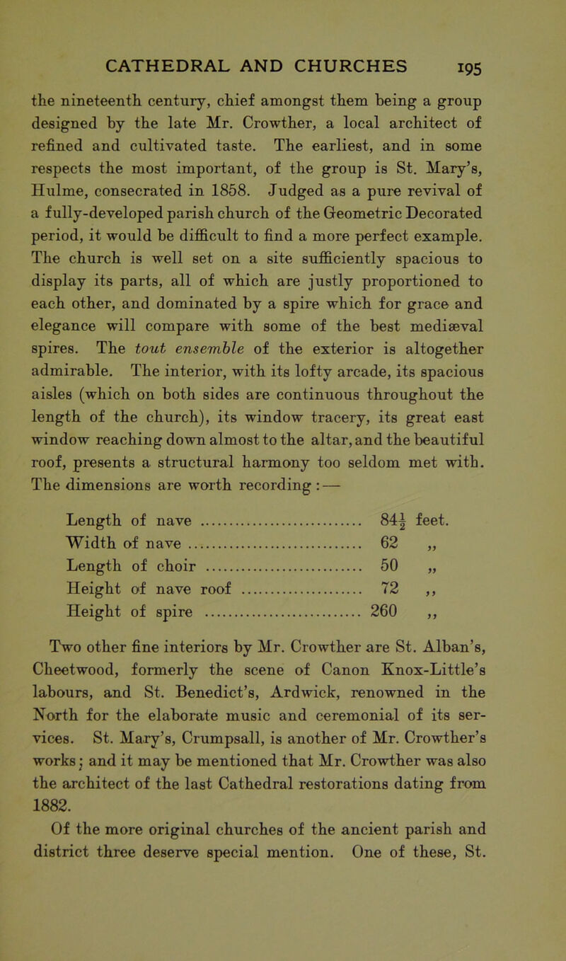 the nineteenth century, chief amongst them being a group designed by the late Mr. Crowther, a local architect of refined and cultivated taste. The earliest, and in some respects the most important, of the group is St. Mary’s, Hulme, consecrated in 1858. Judged as a pure revival of a fully-developed parish church of the Geometric Decorated period, it would be difficult to find a more perfect example. The church is well set on a site sufficiently spacious to display its parts, all of which are justly proportioned to each other, and dominated by a spire which for grace and elegance will compare with some of the best mediaeval spires. The tout ensemble of the exterior is altogether admirable. The interior, with its lofty arcade, its spacious aisles (which on both sides are continuous throughout the length of the church), its window tracery, its great east window reaching down almost to the altar, and the beautiful roof, presents a structural harmony too seldom met with. The dimensions are worth recording : — Length of nave 84| feet. Width of nave 62 „ Length of choir 50 „ Height of nave roof 72 „ Height of spire 260 „ Two other fine interiors by Mr. Crowther are St. Alban’s, Cheetwood, formerly the scene of Canon Knox-Little’s labours, and St. Benedict’s, Ardwick, renowned in the North for the elaborate music and ceremonial of its ser- vices. St. Mary’s, Crumpsall, is another of Mr. Crowther’s works; and it may be mentioned that Mr. Crowther was also the architect of the last Cathedral restorations dating from 1882. Of the more original churches of the ancient parish and district three deserve special mention. One of these, St.