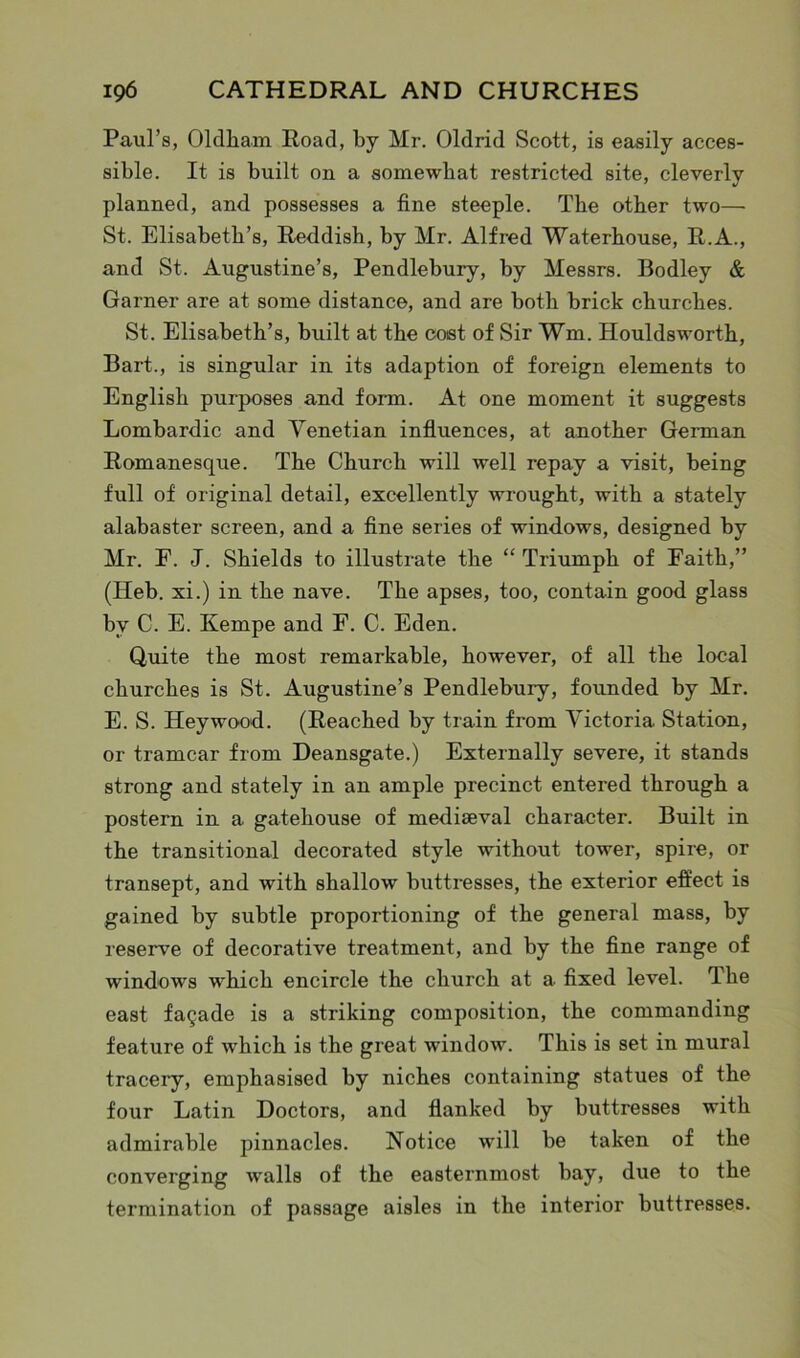 Paul’s, Oldha.m Road, by Mr. Oldrid Scott, is easily acces- sible. It is built on a somewhat restricted site, cleverly planned, and possesses a fine steeple. The other two— St. Elisabeth’s, Reddish, by Mr. Alfred Waterhouse, R.A., and St. Augustine’s, Pendlebury, by Messrs. Bodley & Garner are at some distance, and are both brick churches. St. Elisabeth’s, built at the coat of Sir Wm. Houldsworth, Bart., is singular in its adaption of foreign elements to English purposes and form. At one moment it suggests Lombardic and Venetian influences, at another German Romanesque. The Church will well repay a visit, being full of original detail, excellently wrought, with a stately alabaster screen, and a fine series of windows, designed by Mr. F. J. Shields to illustrate the “ Triumph of Faith,” (Heb. xi.) in the nave. The apses, too, contain good glass by C. E. Kernpe and F. C. Eden. Quite the most remarkable, however, of all the local churches is St. Augustine’s Pendlebury, founded by Mr. E. S. Heywood. (Reached by train from Victoria Station, or tramcar from Deansgate.) Externally severe, it stands strong and stately in an ample precinct entered through a postern in a gatehouse of mediaeval character. Built in the transitional decorated style without tower, spire, or transept, and with shallow buttresses, the exterior effect is gained by subtle proportioning of the general mass, by reserve of decorative treatment, and by the fine range of windows which encircle the church at a fixed level. The east fagade is a striking composition, the commanding feature of which is the great window. This is set in mural tracery, emphasised by niches containing statues of the four Latin Doctors, and flanked by buttresses with admirable pinnacles. Notice will be taken of the converging walls of the easternmost bay, due to the termination of passage aisles in the interior buttresses.