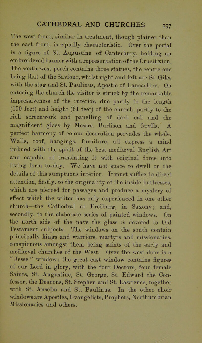 Tlie west front, similar in treatment, though plainer than the east front, is equally characteristic. Over the portal is a figure of St. Augustine of Canterbury, holding an embroidered banner with a representation of the Crucifixion. The south-west porch contains three statues, the centre one being that of the Saviour, whilst right and left are St. Giles with the stag and St. Paulinus, Apostle of Lancashire. On entering the church the visitor is struck by the remarkable impressiveness of the interior, due partly to the length (150 feet) and height (61 feet) of the church, partly to the rich screenwork and panelling of dark oak and the magnificent glass by Messrs. Burlison and Grylls. A perfect harmony of colour decoration pervades the whole. Walls, roof, hangings, furniture, all express a mind imbued with the spirit of the best mediaeval English Art and capable of translating it with original force into living form to-day. We have not space to dwell on the details of this sumptuous interior. It must suffice to direct attention, firstly, to the originality of the inside buttresses, which are pierced for passages and produce a mystery of effect which the writer has only experienced in one other church—the Cathedral at Freiburg, in Saxony; and, secondly, to the elaborate series of painted windows. On the north side of the nave the glass is devoted to Old Testament subjects. The windows on the south contain principally kings and warriors, martyrs and missionaries, conspicuous amongst them being saints of the early and mediaeval churches of the West. Over the west door is a “Jesse” window; the great east window contains figures of our Lord in glory, writh the four Doctors, four female Saints, St. Augustine, St. George, St. Edward the Con- fessor, the Deacons, St. Stephen and St. Lawrence, together with St. Anselm and St. Paulinus. In the other choir windows are Apostles, Evangelists, Prophets, Northumbrian Missionaries and others.