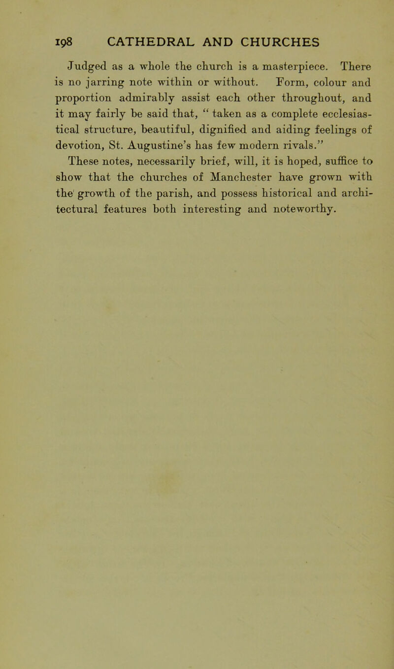 Judged as a whole the church is a masterpiece. There is no jarring note within or without. Form, colour and proportion admirably assist each other throughout, and it may fairly be said that, “ taken as a complete ecclesias- tical structure, beautiful, dignified, and aiding feelings of devotion, St. Augustine’s has few modern rivals.” These notes, necessarily brief, will, it is hoped, suffice to show that the churches of Manchester have grown with the growth of the parish, and possess historical and archi- tectural features both interesting and noteworthy.