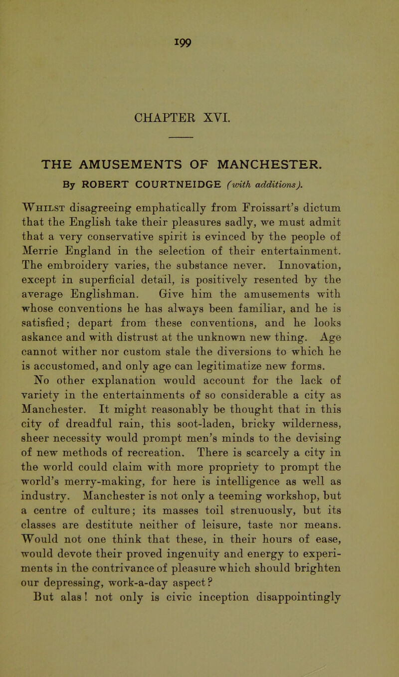 CHAPTER XYI. THE AMUSEMENTS OF MANCHESTER. By ROBERT COURTNEIDGE (with additions). Whilst disagreeing emphatically from Froissart’s dictum that the English take their pleasures sadly, we must admit that a very conservative spirit is evinced by the people of Merrie England in the selection of their entertainment. The embroidery varies, the substance never. Innovation, except in superficial detail, is positively resented by the average Englishman. Give him the amusements with whose conventions he has always been familiar, and he is satisfied; depart from these conventions, and he looks askance and with distrust at the unknown new thing. Age cannot wither nor custom stale the diversions to which he is accustomed, and only age can legitimatize new forms. No other explanation would account for the lack of variety in the entertainments of so considerable a city as Manchester. It might reasonably be thought that in this city of dreadful rain, this soot-laden, bricky wilderness, sheer necessity would prompt men’s minds to the devising of new methods of recreation. There is scarcely a city in the world could claim with more propriety to prompt the world’s merry-making, for here is intelligence as well as industry. Manchester is not only a teeming workshop, but a centre of culture; its masses toil strenuously, but its classes are destitute neither of leisure, taste nor means. Would not one think that these, in their hours of ease, would devote their proved ingenuity and energy to experi- ments in the contrivance of pleasure which should brighten our depressing, work-a-day aspect? But alas! not only is civic inception disappointingly