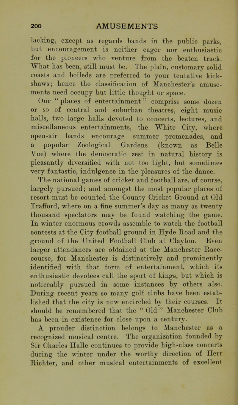 lacking, except as regards bands in tbe public parks, but encouragement is neither eager nor enthusiastic for the pioneers who venture from the beaten track. What has been, still must be. The plain, customary solid roasts and boileds are preferred to your tentative kick- shaws ; hence the classification of Manchester’s amuse- ments need occupy but little thought or space. Our “ places of entertainment ” comprise some dozen or so of central and suburban theatres, eight music halls, two large halls devoted to concerts, lectures, and miscellaneous entertainments, the White City, where open-air bands encourage summer promenades, and a popular Zoological Gardens (known as Belle Vue) where the democratic zest in natural history is pleasantly diversified with not too light, but sometimes very fantastic, indulgence in the pleasures of the dance. The national games of cricket and football are, of course, largely pursued; and amongst the most popular places of resort must be counted the County Cricket Ground at Old Trafford, where on a fine summer’s day as many as twenty thousand spectators may be found watching the game. In winter enormous crowds assemble to watch the football contests at the City football ground in Hyde Road and the ground of the United Football Club at Clayton. Even larger attendances are obtained at the Manchester Race- course, for Manchester is distinctively and prominently identified with that form of entertainment, which its enthusiastic devotees call the sport of kings, but which is noticeably pursued in some instances by others also. During recent years so many golf clubs have been estab- lished that the city is now encircled by their courses. It should be remembered that the “ Old ” Manchester Club has been in existence for close upon a century. A prouder distinction belongs to Manchester as a recognized musical centre. The organization founded by Sir Charles ITalle continues to provide high-class concerts during the winter under the worthy direction of Herr Richter, and other musical entertainments of excellent