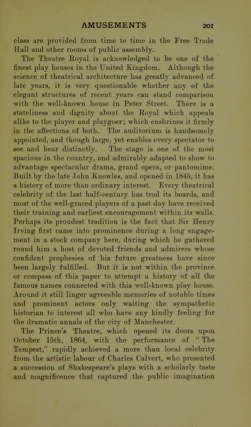 class are provided from time to time in the Free Trade Hall and other rooms of public assembly. The Theatre Royal is acknowledged to he one of the finest play houses in the United Kingdom. Although the science of theatrical architecture has greatly advanced of late years, it is very questionable whether any of the elegant structures of recent years can stand comparison with the well-known house in Peter Street. There is a stateliness and dignity about the Royal which appeals alike to the player and playgoer; which enshrines it firmly in the affections of both. The auditorium is handsomely appointed, and though large, yet enables every spectator to see and hear distinctly. The stage is one of the most spacious in the country, and admirably adapted to show to advantage spectacular drama, grand opera, or pantomime. Built by the late John Knowles, and opened in 1845, it has a history of more than ordinary interest. Every theatrical celebrity of the last half-century has trod its boards, and most of the well-graced players of a past day have received their training and earliest encouragement within its walls. Perhaps its proudest tradition is the fact that Sir Henry Irving first came into prominence during a long engage- ment in a stock company here, during which he gathered round him a host of devoted friends and admirers whose confident prophesies of his future greatness have since been largely fulfilled. But it is not within the province or compass of this paper to attempt a history of all the famous names connected with this well-known play house. Around it still linger agreeable memories of notable times and prominent actors only waiting the sympathetic historian to interest all who have any kindly feeling for the dramatic annals of the city of Manchester. The Prince’s Theatre, which opened its doors upon October 15th, 1864, with the performance of “ The Tempest,” rapidly achieved a more than local celebrity from the artistic labour of Charles Calvert, who presented a succession of Shakespeare’s plays with a scholarly taste and magnificence that captured the public imagination