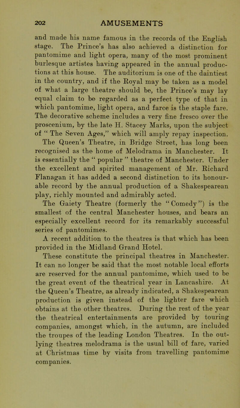 and made his name famous in the records of the English stage. The Prince’s has also achieved a distinction for pantomime and light opera, many of the most prominent burlesque artistes having appeared in the annual produc- tions at this house. The auditorium is one of the daintiest in the country, and if the Royal may he taken as a model of what a large theatre should be, the Prince’s may lay equal claim to he regarded as a perfect type of that in which pantomime, light opera, and farce is the staple fare. The decorative scheme includes a very fine fresco over the proscenium, by the late H. Stacey Marks, upon the subject of “ The Seven Ages,” which will amply repay inspection. The Queen’s Theatre, in Bridge Street, has long been recognised as the home of Melodrama in Manchester. It is essentially the “ popular ” theatre of Manchester. Under the excellent and spirited management of Mr. Richard Flanagan it has added a second distinction to its honour- able record by the annual production of a Shakespearean play, richly mounted and admirably acted. The Gaiety Theatre (formerly the “Comedy”) is the smallest of the central Manchester houses, and bears an especially excellent record for its remarkably successful series of pantomimes. A recent addition to the theatres is that which has been provided in the Midland Grand Hotel. These constitute the principal theatres in Manchester. It can no longer be said that the most notable local efforts are reserved for the annual pantomime, which used to be the great event of the theatrical year in Lancashire. At the Queen’s Theatre, as already indicated, a Shakespearean production is given instead of the lighter fare which obtains at the other theatres. During the rest of the year the theatrical entertainments are provided by touring companies, amongst which, in the autumn, are included the troupes of the leading London Theatres. In the out- lying theatres melodrama is the usual bill of fare, varied at Christmas time by visits from travelling pantomime companies.