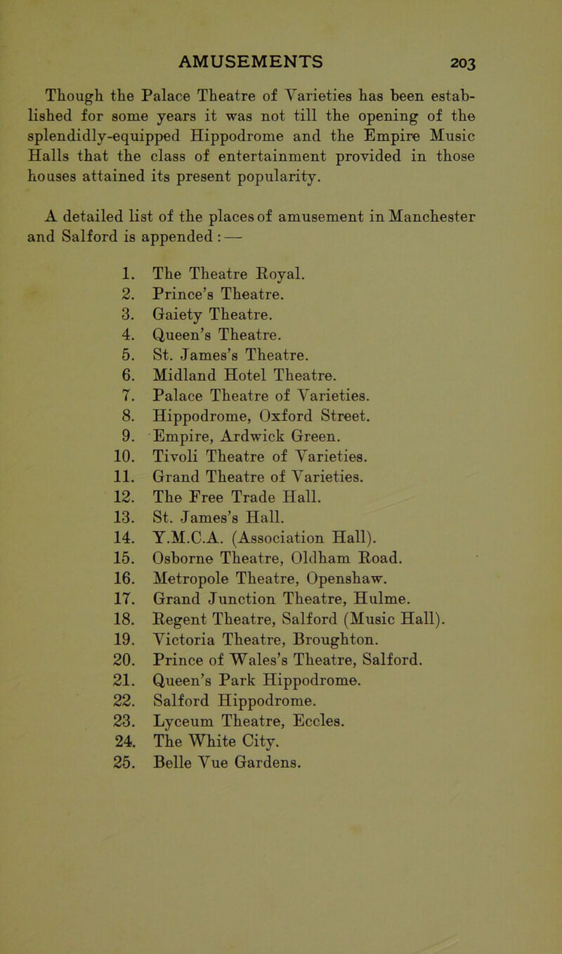 Though the Palace Theatre of Varieties has been estab- lished for some years it was not till the opening of the splendidly-equipped Hippodrome and the Empire Music Halls that the class of entertainment provided in those houses attained its present popularity. A detailed list of the places of amusement in Manchester and Salford is appended : — 1. The Theatre Royal. 2. Prince’s Theatre. 3. Gaiety Theatre. 4. Queen’s Theatre. 5. St. James’s Theatre. 6. Midland Hotel Theatre. 7. Palace Theatre of Varieties. 8. Hippodrome, Oxford Street. 9. Empire, Ardwick Green. 10. Tivoli Theatre of Varieties. 11. Grand Theatre of Varieties. 12. The Free Trade Hall. 13. St. James’s Hall. 14. Y.M.C.A. (Association Hall). 15. Osborne Theatre, Oldham Road. 16. Metropole Theatre, Openshaw. 17. Grand Junction Theatre, Hulme. 18. Regent Theatre, Salford (Music Hall). 19. Victoria Theatre, Broughton. 20. Prince of Wales’s Theatre, Salford. 21. Queen’s Park Hippodrome. 22. Salford Hippodrome. 23. Lyceum Theatre, Eccles. 24. The White City. 25. Belle Vue Gardens.