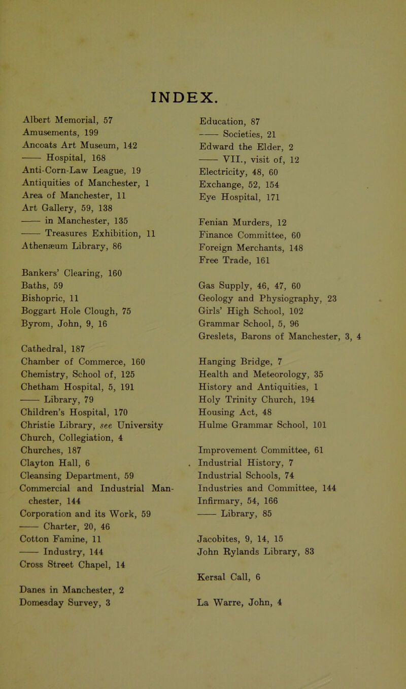 Albert Memorial, 57 Amusements, 199 Ancoats Art Museum, 142 Hospital, 168 Anti-Corn-Law League, 19 Antiquities of Manchester, 1 Area of Manchester, 11 Art Gallery, 59, 138 in Manchester, 135 Treasures Exhibition, 11 Athemeum Library, 86 Bankers’ Clearing, 160 Baths, 59 Bishopric, 11 Boggart Hole Clough, 75 Byrom, John, 9, 16 Cathedral, 187 Chamber of Commerce, 160 Chemistry, School of, 125 Chetham Hospital, 5, 191 Library, 79 Children’s Hospital, 170 Christie Library, see University Church, Collegiation, 4 Churches, 187 Clayton Hall, 6 Cleansing Department, 59 Commercial and Industrial Man- chester, 144 Corporation and its Work, 59 Charter, 20, 46 Cotton Famine, 11 Industry, 144 Cross Street Chapel, 14 Danes in Manchester, 2 Domesday Survey, 3 Education, 87 Societies, 21 Edward the Elder, 2 VII., visit of, 12 Electricity, 48, 60 Exchange, 52, 154 Eye Hospital, 171 Fenian Murders, 12 Finance Committee, 60 Foreign Merchants, 148 Free Trade, 161 Gas Supply, 46, 47, 60 Geology and Physiography, 23 Girls’ High School, 102 Grammar School, 5, 96 Greslets, Barons of Manchester, 3, 4 Hanging Bridge, 7 Health and Meteorology, 35 History and Antiquities, 1 Holy Trinity Church, 194 Housing Act, 48 Hulme Grammar School, 101 Improvement Committee, 61 Industrial History, 7 Industrial Schools, 74 Industries and Committee, 144 Infirmary, 54, 166 Library, 85 Jacobites, 9, 14, 15 John Rylands Library, 83 Kersal Call, 6 La Warre, John, 4