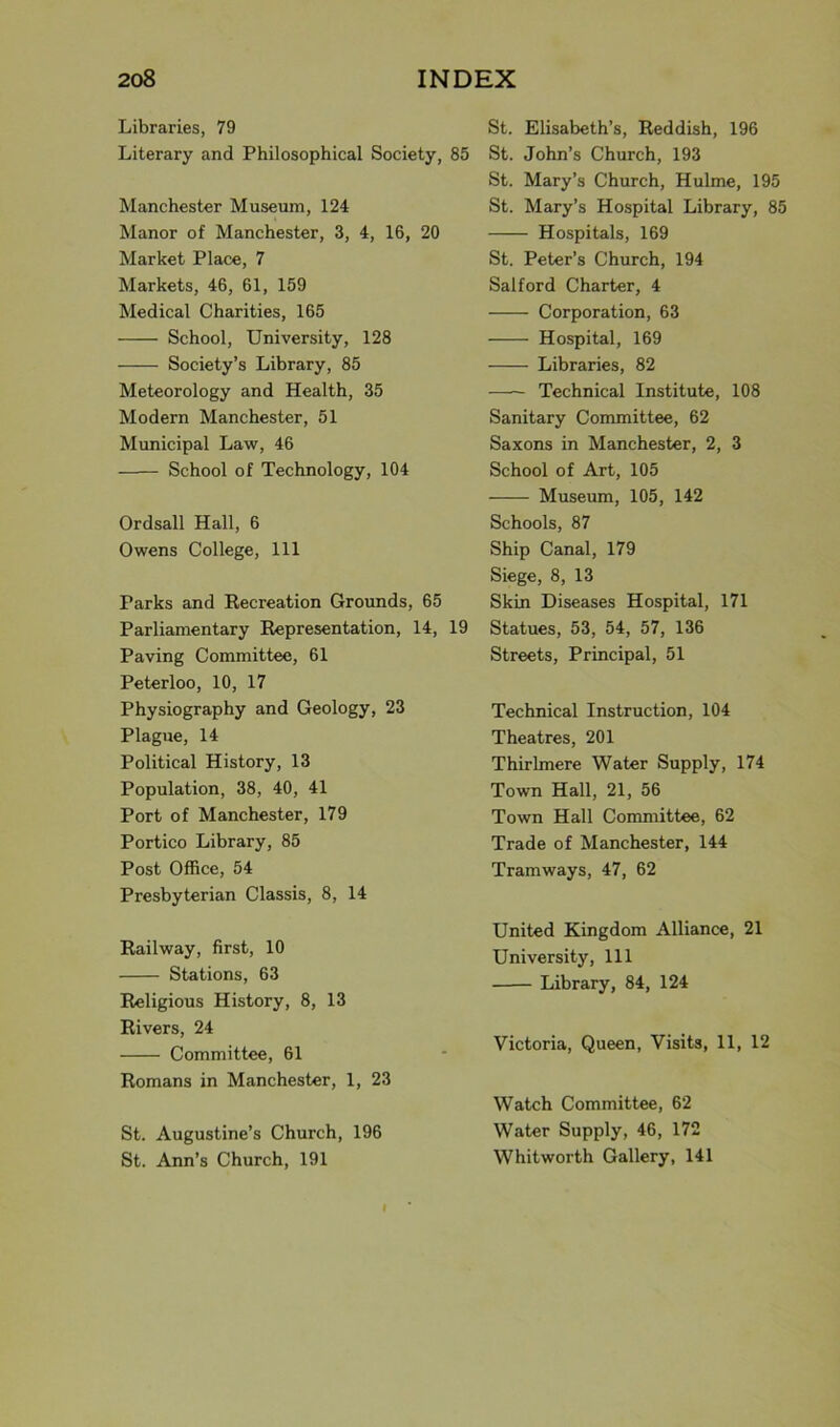 Libraries, 79 Literary and Philosophical Society, 85 Manchester Museum, 124 Manor of Manchester, 3, 4, 16, 20 Market Place, 7 Markets, 46, 61, 159 Medical Charities, 165 School, University, 128 Society’s Library, 85 Meteorology and Health, 35 Modern Manchester, 51 Municipal Law, 46 School of Technology, 104 Ordsall Hall, 6 Owens College, 111 Parks and Recreation Grounds, 65 Parliamentary Representation, 14, 19 Paving Committee, 61 Peterloo, 10, 17 Physiography and Geology, 23 Plague, 14 Political History, 13 Population, 38, 40, 41 Port of Manchester, 179 Portico Library, 85 Post Office, 54 Presbyterian Classis, 8, 14 Railway, first, 10 Stations, 63 Religious History, 8, 13 Rivers, 24 Committee, 61 Romans in Manchester, 1, 23 St. Augustine’s Church, 196 St. Ann’s Church, 191 St. Elisabeth’s, Reddish, 196 St. John’s Church, 193 St. Mary’s Church, Hulme, 195 St. Mary’s Hospital Library, 85 Hospitals, 169 St. Peter’s Church, 194 Salford Charter, 4 Corporation, 63 Hospital, 169 Libraries, 82 —- Technical Institute, 108 Sanitary Committee, 62 Saxons in Manchester, 2, 3 School of Art, 105 Museum, 105, 142 Schools, 87 Ship Canal, 179 Siege, 8, 13 Skin Diseases Hospital, 171 Statues, 53, 54, 57, 136 Streets, Principal, 51 Technical Instruction, 104 Theatres, 201 Thirlmere Water Supply, 174 Town Hall, 21, 56 Town Hall Committee, 62 Trade of Manchester, 144 Tramways, 47, 62 United Kingdom Alliance, 21 University, 111 Library, 84, 124 Victoria, Queen, Visits, 11, 12 Watch Committee, 62 Water Supply, 46, 172 Whitworth Gallery, 141