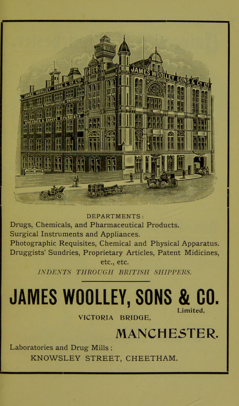 DEPARTMENTS : Drugs, Chemicals, and Pharmaceutical Products. Surgical Instruments and Appliances. Photographic Requisites, Chemical and Physical Apparatus. Druggists’ Sundries, Proprietary Articles, Patent Midicines, etc., etc. INDENTS THROUGH BRITISH SHIPPERS. JAMES WOOLLEY, SONS & GO. Limited, VICTORSA BRIDGE, MANCHESTER. Laboratories and Drug Mills : KNOWSLEY STREET, CHEETHAM.