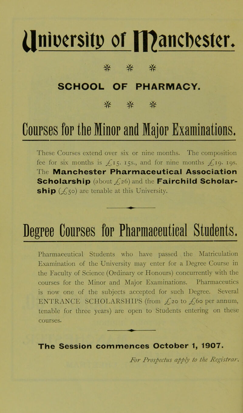 dnioersitp of rPancbester. * * * SCHOOL OF PHARMACY. * * * Courses for the Minor and Major Examinations. These Courses extend over six or nine months. The composition fee for six months is ^15. 15s., and for nine months ^19. 19s. The Manchester Pharmaceutical Association Scholarship (about^26)and the Fairchild Scholar- ship G650) are tenable at this University. Degree Courses for Pharmaceutical Students. Pharmaceutical Students who have passed the Matriculation Examination of the University may enter for a Degree Course in the Faculty of Science (Ordinary or Honours) concurrently with the courses for the Minor and Major Examinations. Pharmaceutics is now one of the subjects accepted for such Degree. Several ENTRANCE SCHOLARSHIPS (from £20 to ^60 per annum, tenable for three years) are open to Students entering on these courses. The Session commences October 1, 1907. For Prospectus apply to the Registrar.