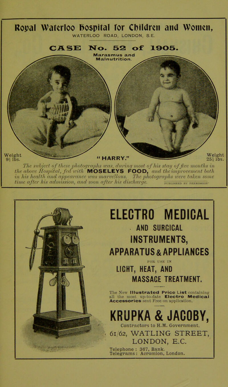 Ropal Waterloo hospital for Children and Women, WATERLOO ROAD, LONDON, S.E. CASE No. 52 of 1905. Weight 9! lbs. “HARRY” The subject of these photographs was, during most, of Ms stay offive months in the above Hospital, fed with MOSELEYS FOOD,' and the improvement both in his health and appearance was marvellous. The photographs were taken some time after his admission, and soon after his discharge. Weight 25} lbs. Marasmus and Malnutrition. ELECTRO MEDICAL ■ AND SURGICAL INSTRUMENTS, APPARATUS & APPLIANCES FOR USE Ilf LIGHT, HEAT, AND MASSAGE TREATMENT. The New Illustrated Price List containing all the most up-to-date Electro Medical Accessories sent Free on application. KRUPKA & JACOBY, Contractors to H.M. Government, 61/62, WATLING STREET, LONDON, E.C. Telephone : 367, Bank. Telegrams: Acromion, London.