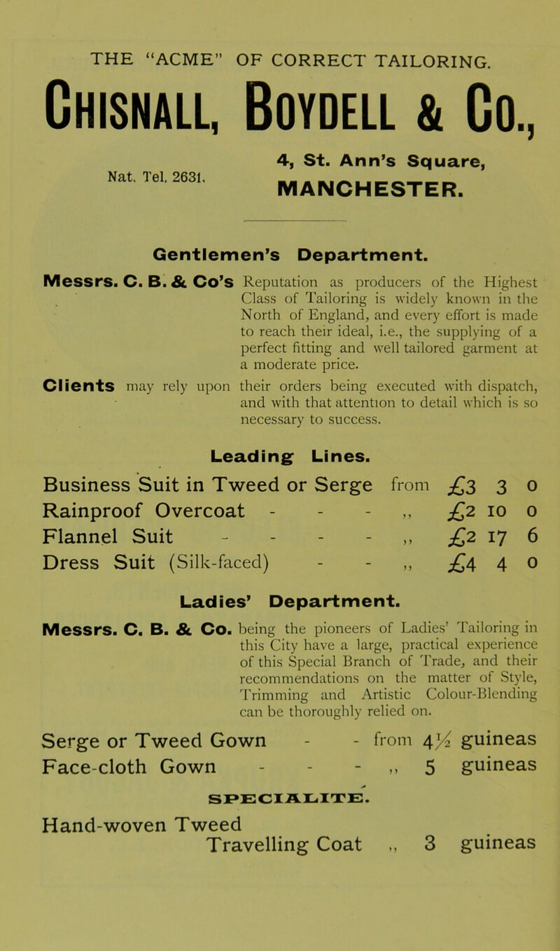 THE “ACME” OF CORRECT TAILORING. Chisnall, Boydell & Go., Nat. Tel. 2631. 4, St. Ann’s Square, MANCHESTER. Gentlemen’s Department. Messrs. C. B. & Co’s Reputation as producers of the Highest Class of Tailoring is widely known in the North of England, and every effort is made to reach their ideal, i.e., the supplying of a perfect fitting and well tailored garment at a moderate price. Clients may rely upon their orders being executed with dispatch, and with that attention to detail which is so necessary to success. Leading Lines. Business Suit in Tweed or Serge from £3 3 0 Rainproof Overcoat - - - £2 10 0 Flannel Suit £2 17 6 Dress Suit (Silk-faced) - - ,, £\ 4 0 Ladies’ Department. Messrs. C. B. & Co. being the pioneers of Ladies’ Tailoring in this City have a large, practical experience of this Special Branch of Trade, and their recommendations on the matter of Style, Trimming and Artistic Colour-Blending can be thoroughly relied on. Serge or Tweed Gown - - from 4^ guineas Face cloth Gown - - 5 guineas SPECIALITE. Hand-woven Tweed Travelling Coat „ 3 guineas