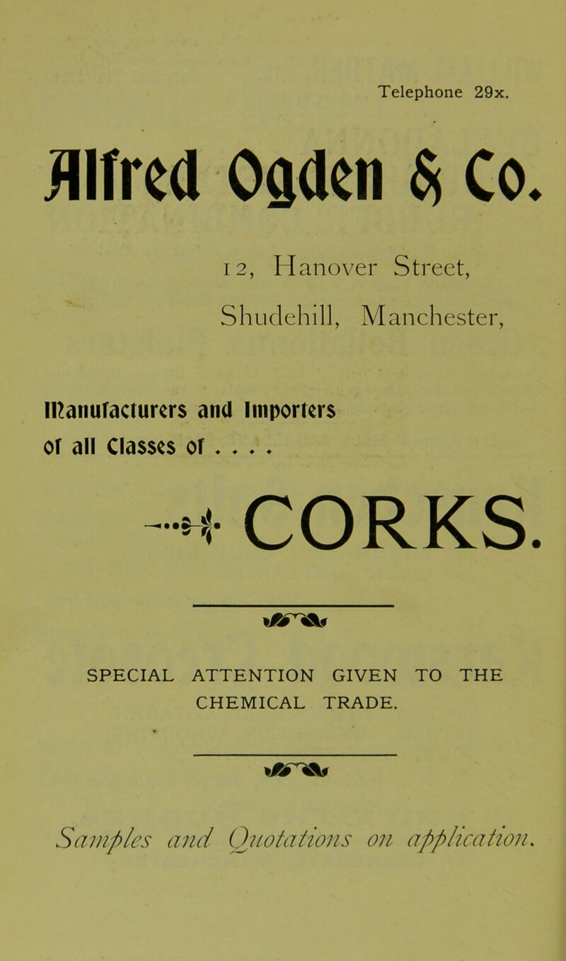 Telephone 29x. Alfred Ogden $ Co. 12, H anover Street, Shudehill, Manchester, Ittanuracturers and Importers or all Classes or♦ . . . CORKS. »/i%V SPECIAL ATTENTION GIVEN TO THE CHEMICAL TRADE. Samples and Quotations on application.