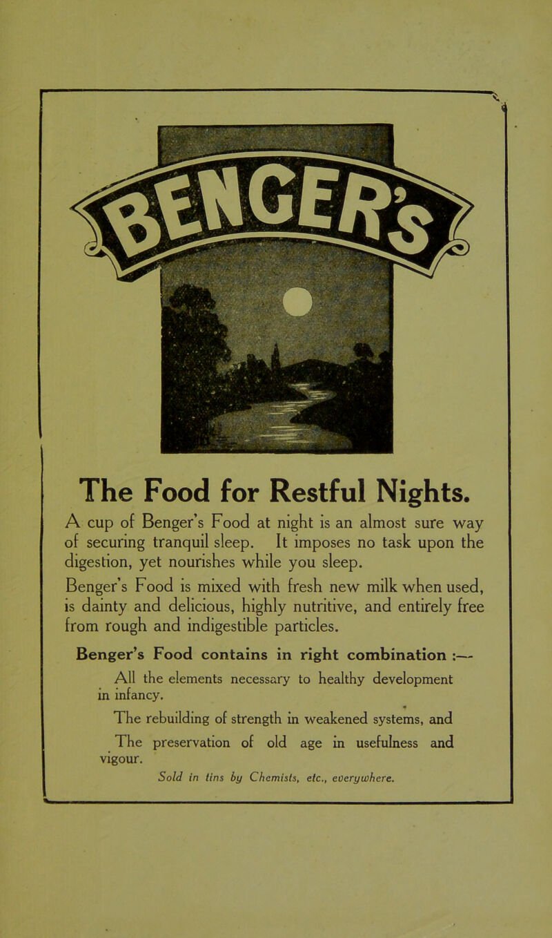 The Food for Restful Nights. A cup of Benger’s Food at night is an almost sure way of securing tranquil sleep. It imposes no task upon the digestion, yet nourishes while you sleep. Benger’s Food is mixed with fresh new milk when used, is dainty and delicious, highly nutritive, and entirely free from rough and indigestible particles. Benger’s Food contains in right combination :— All the elements necessary to healthy development in infancy. The rebuilding of strength in weakened systems, and The preservation of old age in usefulness and vigour. Sold in tins by Chemists, etc., everywhere.