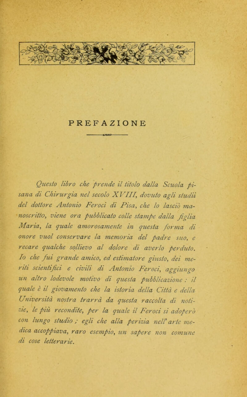 PREFAZIONE ■ </w? Questo libro che prende il titolo dalla Scuola pi- sana di Chirurgia nel secolo XVIII\ dovuto agli stridii del dottore Antonio Feroci di Pisa, che lo lasciò ma- noscritto, viene ora pubblicato colle stampe dalla figlia Maria, la quale amorosamente in questa forma di onore vuol conservare la memoria del padre suo, e recare qualche sollievo al dolore di averlo perduto. Io che fui grande amico, ed estimatore giusto, dei me- riti scientifici c civili di Antonio Feroci, apgiulivo un altro lodevole motivo di questa pubblicazione : il quale è il giovamento che la istoria della Città e della Università nostra trarrà da questa raccolta di noti- zie, le più recondite, per la quale il Feroci si adoperò con lungo studio ; egli che alla perizia nell arte me- dica accoppiava, raro esempio, un sapere non comune di cose letterarie.