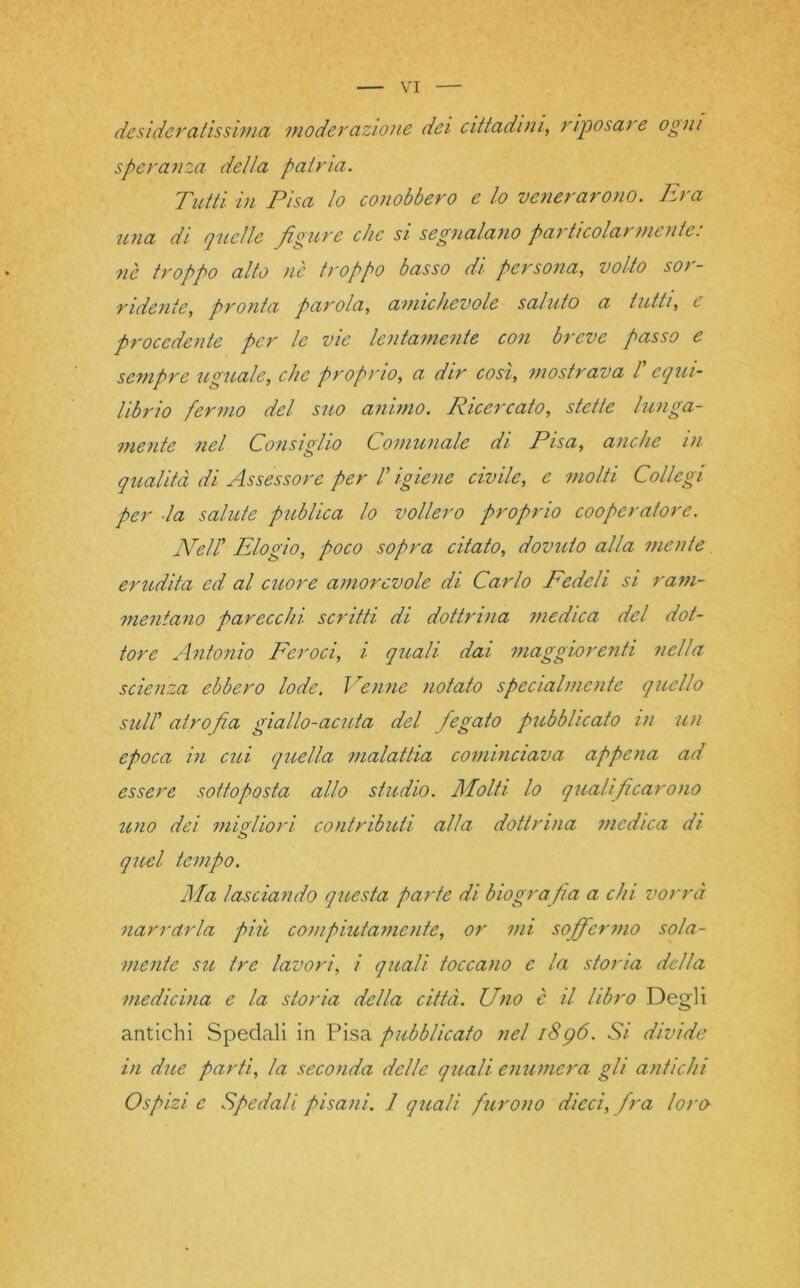 desideratissima moderazione dei cittadini, riposare ogni speranza delta patria. Tutti in Pisa io conobbero e lo venerarono. Era una di quelle figure che si segnalano particolarmente: nè troppo alto nè troppo basso di persona, volto sor- ridente, pronta parola, amichevole saluto a tutti, e procedente per le vie lentamente con breve passo e sempre uguale, che proprio, a dir così, mostrava /’ equi- librio fermo del suo animo. Ricercato, stette lunga- mente nel Consiglio Comunale di Pisa, anche in qualità di Assessore per !’ igiene civile, molti Collegi per la salute publica lo vollero proprio cooperatore. Nell' Elogio, poco sopra citato, dovuto alla mente erudita ed al cuore amorevole di Carlo Fedeli si ram- mentano parecchi scritti di dottrina medica del dot- tore Antonio Feroci, i quali dai maggiorenti nella scienza ebbero lode. Venne notato specialmente quello sull' atrofia giallo-acuta del fiegato pubblicato in un epoca in cui quella malattia cominciava appena ad essere sottoposta allo studio. Molti lo qualificarono uno dei migliori contributi alla dottrina medica di o quel tempo. Ma lasciando questa parte di biografia a chi vorrà narrarla pili compiutamente, or mi soffermo sola- mente su tre lavori, i quali toccano e la storia della medicina e la storia della città. Uno è il libro Degli antichi Spedali in Pisa pubblicato nel i8g6. Si divide in due parti, la seconda delle quali enumera gli antichi Ospizi e Spedali pisani. 1 quali furono dicci, fra loro