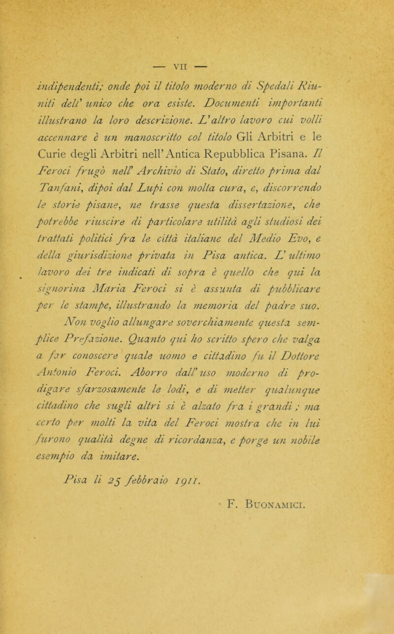 indipendenti; onde poi il titolo moderno di Spedali Riu- niti dell.’ unico che ora esiste. Documenti importanti illustrano la loro descrizione. D altro lavoro cui volli accennare è un manoscritto col titolo Gli Arbitri e le Curie degli Arbitri nell’Antica Repubblica Pisana. Il Feroci frugò nell Archivio di Stato, diretto prima dal Tanfani, dipoi dal Lupi con molta cura, e, discorrendo le storie pisane, ne trasse questa dissertazione, che potrebbe riuscire di particolare utilità agli studiosi dei trattati politici fra le città italiane del Medio Evo, e della giurisdizione privata in Pisa antica. D ultimo lavoro dei tre indicati dì sopra è quello che qui la signorina Maria Feroci si è assunta di pubblicare per le stampe, illustrando la memoria del padre suo. Non voglio allungare soverchiamente questa sem- plice Prefazione. Quanto qui ho scritto spero che valga a far conoscere quale uomo e cittadino fu il Dottore Antonio Feroci. Aborro dall’uso moderno di pro- digare sfarzosamente le lodie di metter qualunque cittadino che sugli altri si è alzato fra i grandi ; ma certo per molti la vita del Feroci mostra clic in lui furono qualità degne di ricordanza, e porge un nobile esempio da imitare. Pisa li 25 febbraio igrr. • F. Buon amici.