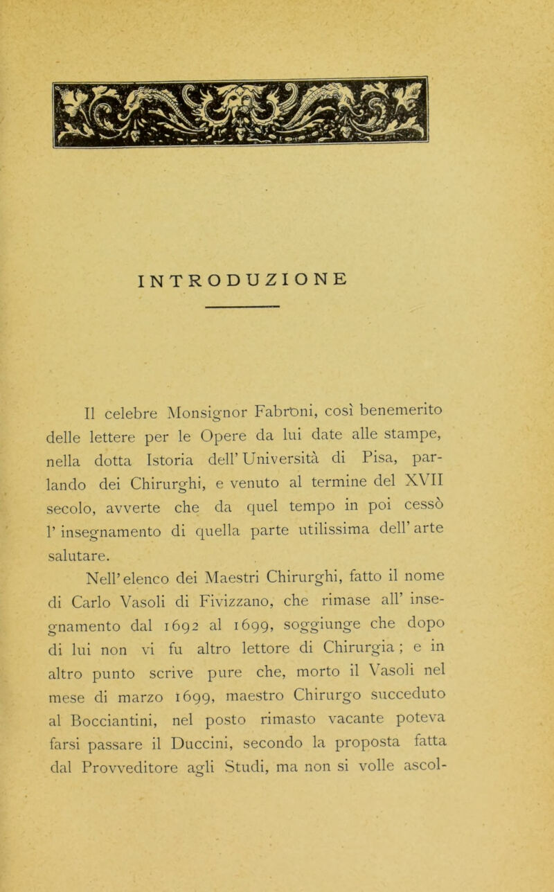 INTRODUZIONE Il celebre Monsignor FabrOni, così benemerito delle lettere per le Opere da lui date alle stampe, nella dotta Istoria dell’ Università di Pisa, par- lando dei Chirurghi, e venuto al termine del XVII secolo, avverte che da quel tempo in poi cesso l’insegnamento di quella parte utilissima dell arte salutare. Nell’elenco dei Maestri Chirurghi, fatto il nome di Carlo Vasoli di Fivizzano, che rimase all inse- gnamento dal 1692 al 1699, soggiunge che dopo di lui non vi fu altro lettore di Chirurgia ; e in altro punto scrive pure che, morto il Vasoli nel mese di marzo 1699, maestro Chirurgo succeduto al Bocciantini, nel posto rimasto vacante poteva farsi passare il Duccini, secondo la proposta latta dal Provveditore agli Studi, ma non si volle ascoi-