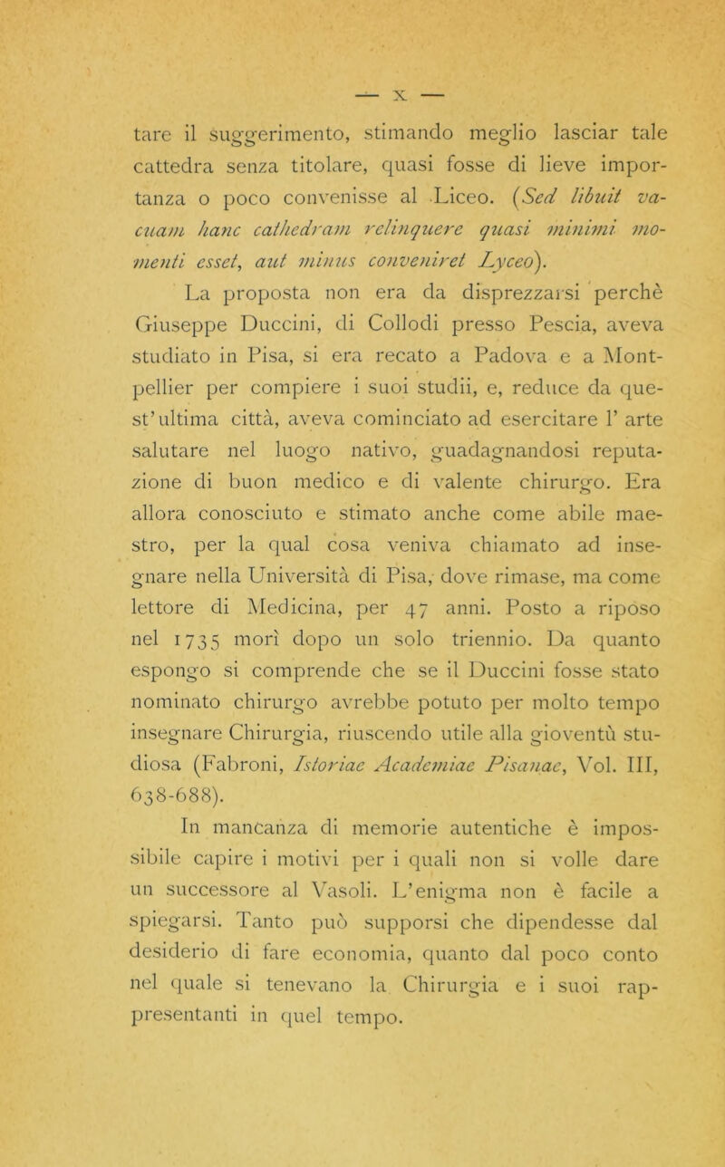 tare il supfsrerimento, stimando meglio lasciar tale O O 7 O cattedra senza titolare, quasi fosse di lieve impor- tanza o poco convenisse al Liceo. (Sed libuit va- cuavi hanc cathedram relinquere quasi minimi mo- menti esset, aut minus convenir et Lyceó). La proposta non era da disprezzarsi perchè Giuseppe Buccini, di Collodi presso Pescia, aveva studiato in Pisa, si era recato a Padova e a Mont- pellier per compiere i suoi studii, e, reduce da que- st’ultima città, aveva cominciato ad esercitare 1’ arte salutare nel luogo nativo, guadagnandosi reputa- zione di buon medico e di valente chirurgo. Era allora conosciuto e stimato anche come abile mae- stro, per la qual cosa veniva chiamato ad inse- gnare nella Università di Pisa, dove rimase, ma come lettore di Medicina, per 47 anni. Posto a riposo nel 1735 morì dopo un solo triennio. Da quanto espongo si comprende che se il Buccini fosse stato nominato chirurgo avrebbe potuto per molto tempo insegnare Chirurgia, riuscendo utile alla gioventù stu- diosa (Fabroni, Istoriae Academiae Pisanac, Voi. Ili, 638-688). In mancanza di memorie autentiche è impos- sibile capire i motivi per i quali non si volle dare un successore al Vasoli. L’enisrna non è facile a o spiegarsi. Tanto può supporsi che dipendesse dal desiderio di fare economia, quanto dal poco conto nel quale si tenevano la Chirurgia e i suoi rap- presentanti in quel tempo.