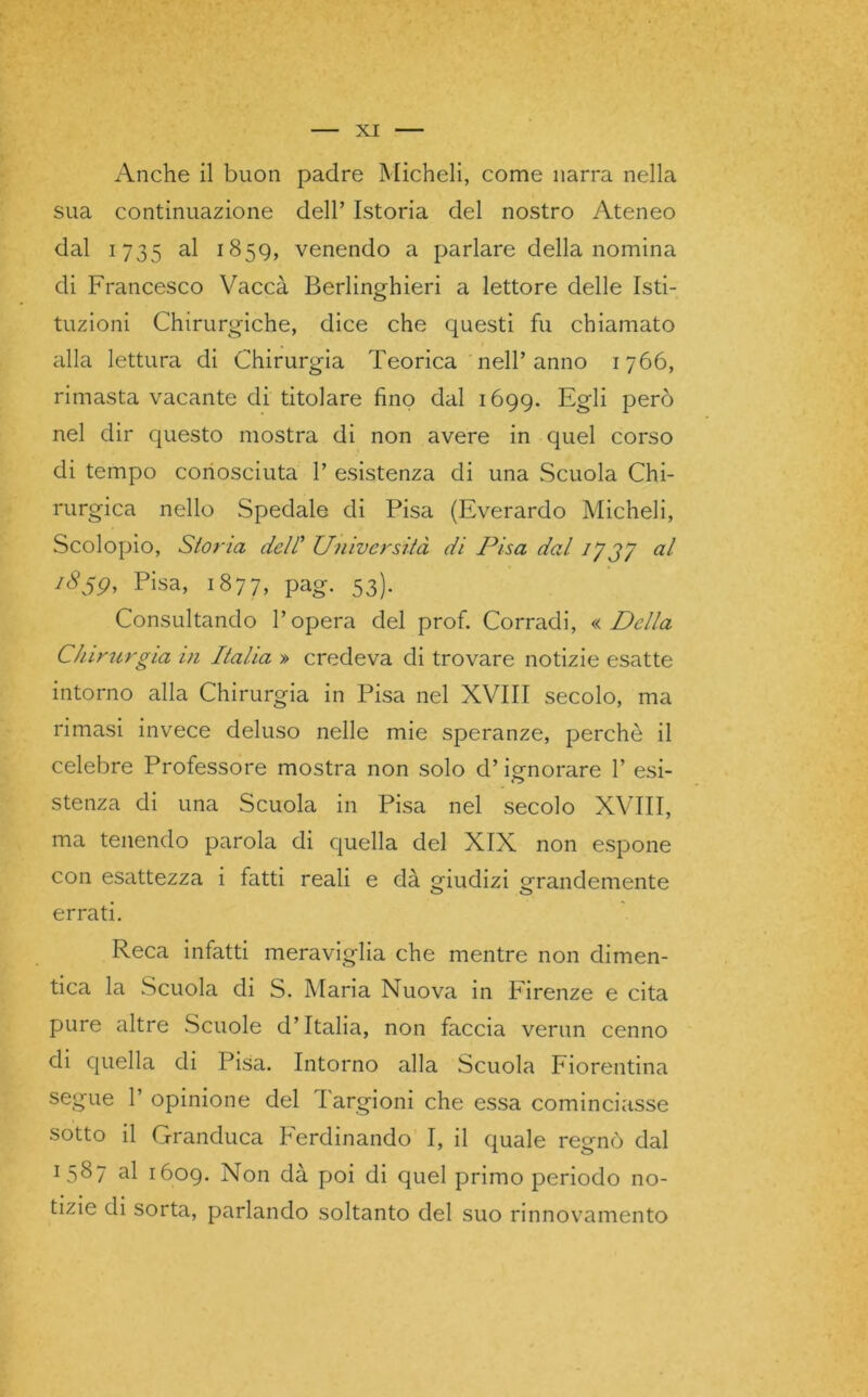 Anche il buon padre Micheli, come narra nella sua continuazione dell’ Istoria del nostro Ateneo dal 1735 al 1859, venendo a parlare della nomina di Francesco Vaccà Berlinghieri a lettore delle Isti- tuzioni Chirurgiche, dice che questi fu chiamato alla lettura di Chirurgia Teorica nell’anno 1766, rimasta vacante di titolare fino dal 1699. Egli però nel dir questo mostra di non avere in quel corso di tempo conosciuta 1’ esistenza di una Scuola Chi- rurgica nello Spedale di Pisa (Everardo Micheli, Scolopio, Stona dell Università di Pisa dal 17 37 1859, Pisa, 1877, pag. 53). Consultando l’opera del prof. Corradi, « Della Chirurgia in Italia » credeva di trovare notizie esatte intorno alla Chirurgia in Pisa nel XVIII secolo, ma rimasi invece deluso nelle mie speranze, perchè il celebre Professore mostra non solo d’ignorare 1’ esi- stenza di una Scuola in Pisa nel secolo XVIII, ma tenendo parola di quella del XIX non espone con esattezza i fatti reali e dà giudizi grandemente errati. Reca infatti meraviglia che mentre non dimen- tica la Scuola di S. Maria Nuova in Firenze e cita pure altre Scuole d’Italia, non faccia verun cenno di quella di Pisa. Intorno alla Scuola Fiorentina segue 1’ opinione del I argioni che essa cominciasse sotto il Granduca Ferdinando I, il quale regnò dal 1 5^7 al 1609. Non dà poi di quel primo periodo no- tizie di sorta, parlando soltanto del suo rinnovamento