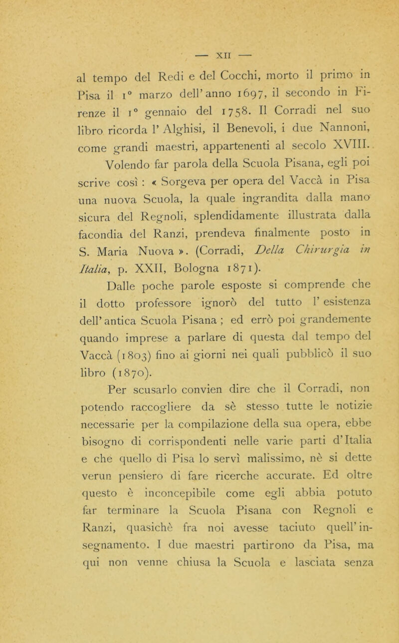 al tempo del Redi e del Cocchi, morto il primo in Pisa il i° marzo dell’anno 1697, il secondo in Fi- renze il i° gennaio del 1758. Il Corradi nel suo libro ricorda 1’ Alghisi, il Benevoli, i due Nannoni, come grandi maestri, appartenenti al secolo XVIII. Volendo far parola della Scuola Pisana, egli poi scrive così : « Sorgeva per opera del Vacca in Pisa una nuova Scuola, la quale ingrandita dalla mano sicura del Regnoli, splendidamente illustrata dalla facondia del Ranzi, prendeva finalmente posto in S. Maria Nuova». (Corradi, Della Chirurgia in Italia, p. XXII, Bologna 1871). Dalle poche parole esposte si comprende che il dotto professore ignorò del tutto 1’ esistenza dell’ antica Scuola Pisana ; ed errò poi grandemente quando imprese a parlare di questa dal tempo del Vacca (1803) fino ai giorni nei quali pubblicò il suo libro (1870). Per scusarlo convien dire che il Corradi, non potendo raccogliere da sè stesso tutte le notizie necessarie per la compilazione della sua opera, ebbe bisogno di corrispondenti nelle varie parti d’Italia e che quello di Pisa lo servì malissimo, nè si dette verun pensiero di fare ricerche accurate. Ed oltre questo è inconcepibile come egli abbia potuto far terminare la Scuola Pisana con Regnoli e Ranzi, quasiché fra noi avesse taciuto quell’ in- segnamento. I due maestri partirono da Pisa, ma qui non venne chiusa la Scuola e lasciata senza