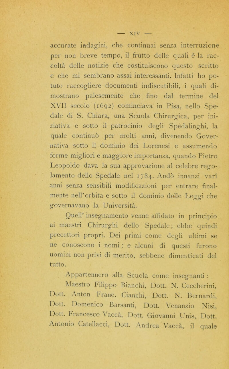 accurate indagini, che continuai senza interruzione per non breve tempo, il frutto delle quali è la rac- colta delle notizie che costituiscono questo scritto e che mi sembrano assai interessanti. Infatti ho po- tuto raccogliere documenti indiscutibili, i quali di- mostrano palesemente che fino dal termine del XVII secolo (1692) cominciava in Pisa, nello Spe- dale di S. Chiara, una Scuola Chirurgica, per ini- ziativa e sotto il patrocinio degli Spedalìnghi, la quale continuò per molti anni, divenendo Gover- nativa sotto il dominio dei Lorenesi e assumendo forme migliori e maggiore importanza, quando Pietro Leopoldo dava la sua approvazione al celebre rego- lamento dello Spedale nel 1784. Andò innanzi vari anni senza sensibili modificazioni per entrare final- mente nell’orbita e sotto il dominio delle Leo-ofi che o o governavano la Università. Quell’ insegnamento venne affidato in principio ai maestri Chirurghi dello Spedale; ebbe quindi precettori propri. Dei primi come degli ultimi se ne conoscono i nomi ; e alcuni di questi furono uomini non privi di merito, sebbene dimenticati del tutto. Appartennero alla Scuola come insegnanti : Maestro Filippo Bianchi, Dott. N. Ceccherini, Dott. Anton frane. Cianchi, Dott. N. Bernardi, Dott. Domenico Barsanti, Dott. Venanzio Nisi, Dott. francesco \ acca, Dott. Giovanni Unis, Dott. Antonio Catellacci, Dott. Andrea Vaccà, il quale