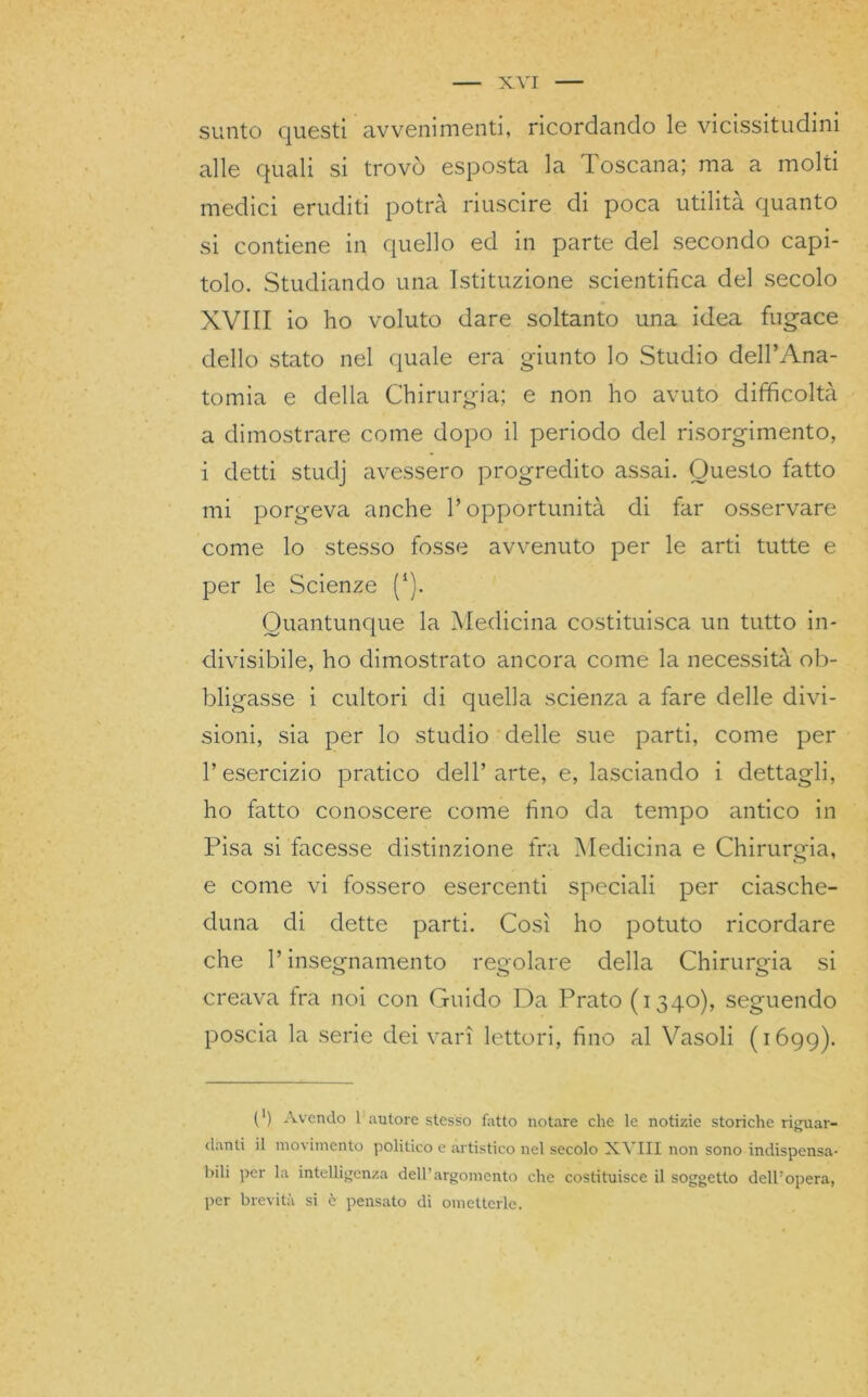 X.YI sunto questi avvenimenti, ricordando le vicissitudini alle quali si trovò esposta la Toscana; ma a molti medici eruditi potrà riuscire di poca utilità quanto si contiene in quello ed in parte del secondo capi- tolo. Studiando una Istituzione scientifica del secolo XVIII io ho voluto dare soltanto una idea fugace dello stato nel quale era giunto lo Studio dell’Ana- tomia e della Chirurgia; e non ho avuto difficoltà a dimostrare come dopo il periodo del risorgimento, i detti studj avessero progredito assai. Questo fatto mi porgeva anche l’opportunità di far osservare come lo stesso fosse avvenuto per le arti tutte e per le Scienze (i). Quantunque la Medicina costituisca un tutto in- divisibile, ho dimostrato ancora come la necessità ob- bligasse i cultori di quella scienza a fare delle divi- sioni, sia per lo studio delle sue parti, come per l’esercizio pratico dell’arte, e, lasciando i dettagli, ho fatto conoscere come fino da tempo antico in Pisa si facesse distinzione fra Medicina e Chirurgia, e come vi fossero esercenti speciali per ciasche- duna di dette parti. Così ho potuto ricordare che l’insegnamento regolare della Chirurgia si creava fra noi con Guido Da Prato (1340), seguendo poscia la serie dei vari lettori, fino al Vasoli (1699). (') Avendo l'autore stesso fatto notare che le notizie storiche riguar- danti il movimento politico e artistico nel secolo XVIII non sono indispensa- bili per la intelligenza dell’argomento che costituisce il soggetto dell’opera, per brevità si è pensato di ometterle.