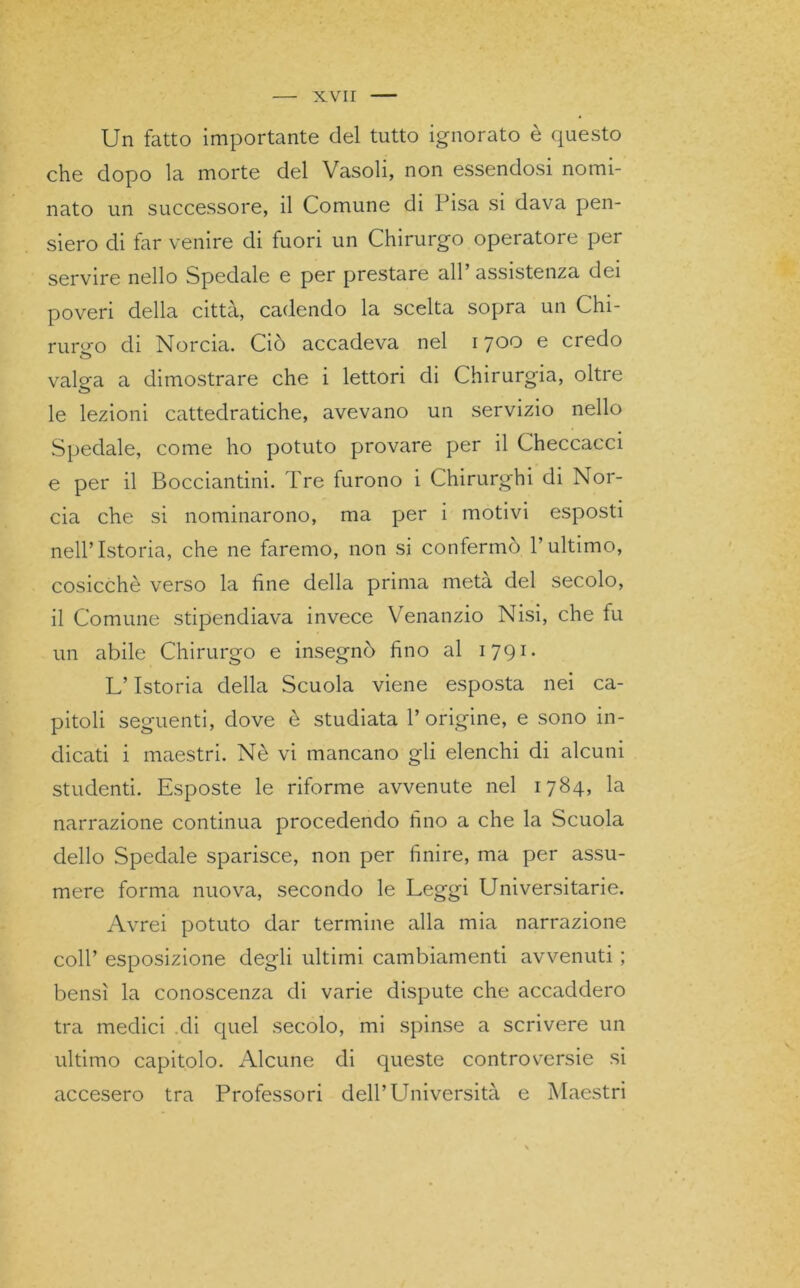 Un fatto importante del tutto ignorato è questo che dopo la morte del Vasoli, non essendosi nomi- nato un successore, il Comune di Pisa si dava pen- siero di far venire di fuori un Chirurgo operatore per servire nello Spedale e per prestare all assistenza dei poveri della città, cadendo la scelta sopra un Chi- rurgo di Norcia. Ciò accadeva nel 1700 e credo valea a dimostrare che i lettori di Chirurgia, oltre le lezioni cattedratiche, avevano un servizio nello Spedale, come ho potuto provare per il Checcacci e per il Bocciantini. Tre furono i Chirurghi di Nor- cia che si nominarono, ma per i motivi esposti nell’Istoria, che ne faremo, non si confermò l’ultimo, cosicché verso la fine della prima metà del secolo, il Comune stipendiava invece Venanzio Nisi, che fu un abile Chirurgo e insegnò fino al 1791 - L’Istoria della Scuola viene esposta nei ca- pitoli seguenti, dove è studiata l’origine, e sono in- dicati i maestri. Nè vi mancano gli elenchi di alcuni studenti. Esposte le riforme avvenute nel 1784, la narrazione continua procedendo fino a che la Scuola dello Spedale sparisce, non per finire, ma per assu- mere forma nuova, secondo le Leggi Universitarie. Avrei potuto dar termine alla mia narrazione coll’ esposizione degli ultimi cambiamenti avvenuti ; bensì la conoscenza di varie dispute che accaddero tra medici di quel secolo, mi spinse a scrivere un ultimo capitolo. Alcune di queste controversie si accesero tra Professori dell’Università e Maestri