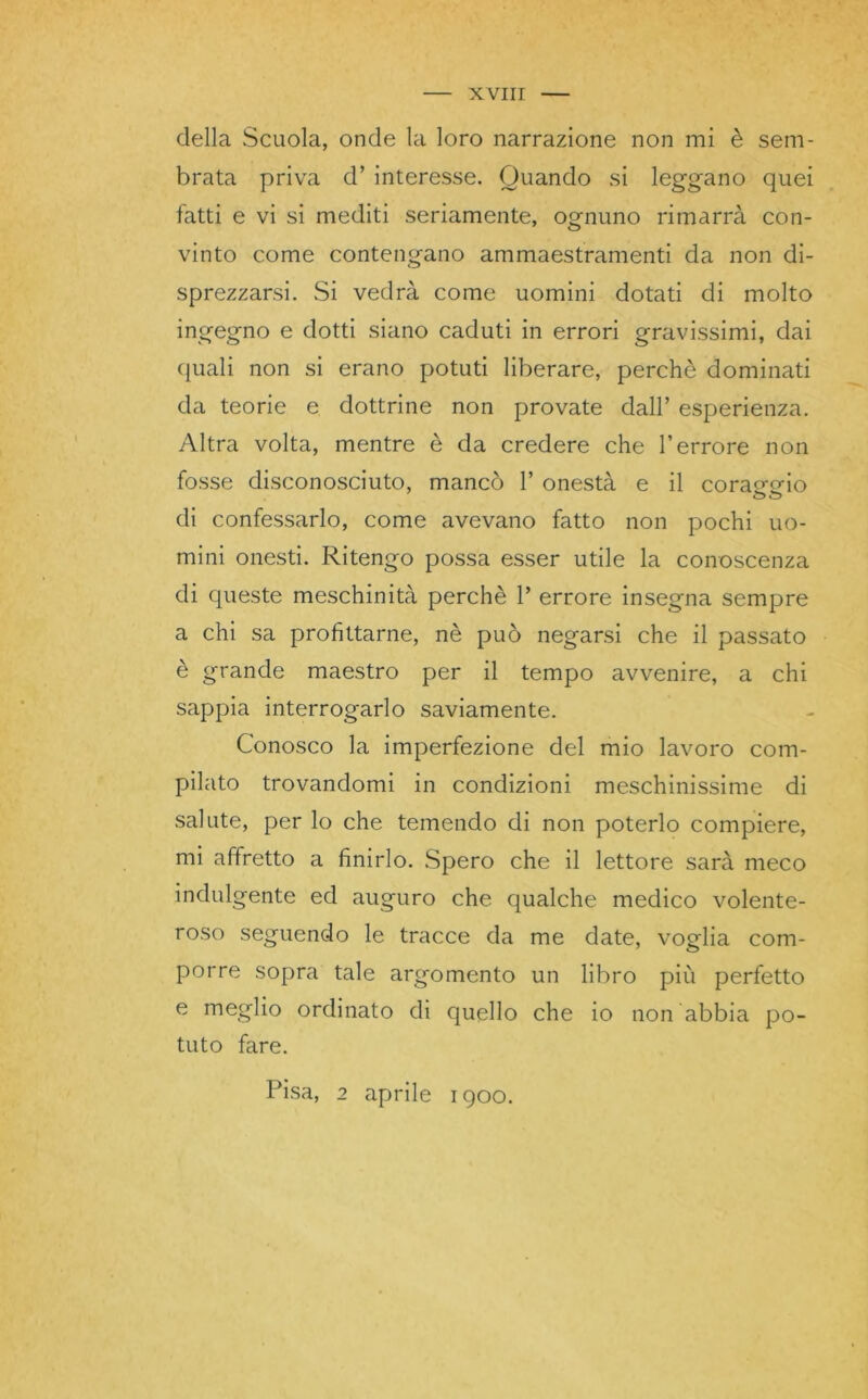 della Scuola, onde la loro narrazione non mi è sem- brata priva d’ interesse. Quando si leggano quei fatti e vi si mediti seriamente, ognuno rimarrà con- vinto come contengano ammaestramenti da non di- sprezzarsi. .Si vedrà come uomini dotati di molto ingegno e dotti siano caduti in errori gravissimi, dai quali non si erano potuti liberare, perchè dominati da teorie e dottrine non provate dall’ esperienza. Altra volta, mentre è da credere che l’errore non fosse disconosciuto, mancò 1’ onestà e il coraggio di confessarlo, come avevano fatto non pochi uo- mini onesti. Ritengo possa esser utile la conoscenza di queste meschinità perchè 1’ errore insegna sempre a chi sa profittarne, nè può negarsi che il passato è grande maestro per il tempo avvenire, a chi sappia interrogarlo saviamente. Conosco la imperfezione del mio lavoro com- pilato trovandomi in condizioni meschinissime di salute, per lo che temendo di non poterlo compiere, mi affretto a finirlo. Spero che il lettore sarà meco indulgente ed auguro che qualche medico volente- roso seguendo le tracce da me date, voglia com- porre sopra tale argomento un libro più perfetto e meglio ordinato di quello che io non abbia po- tuto fare. Pisa, 2 aprile 1900.