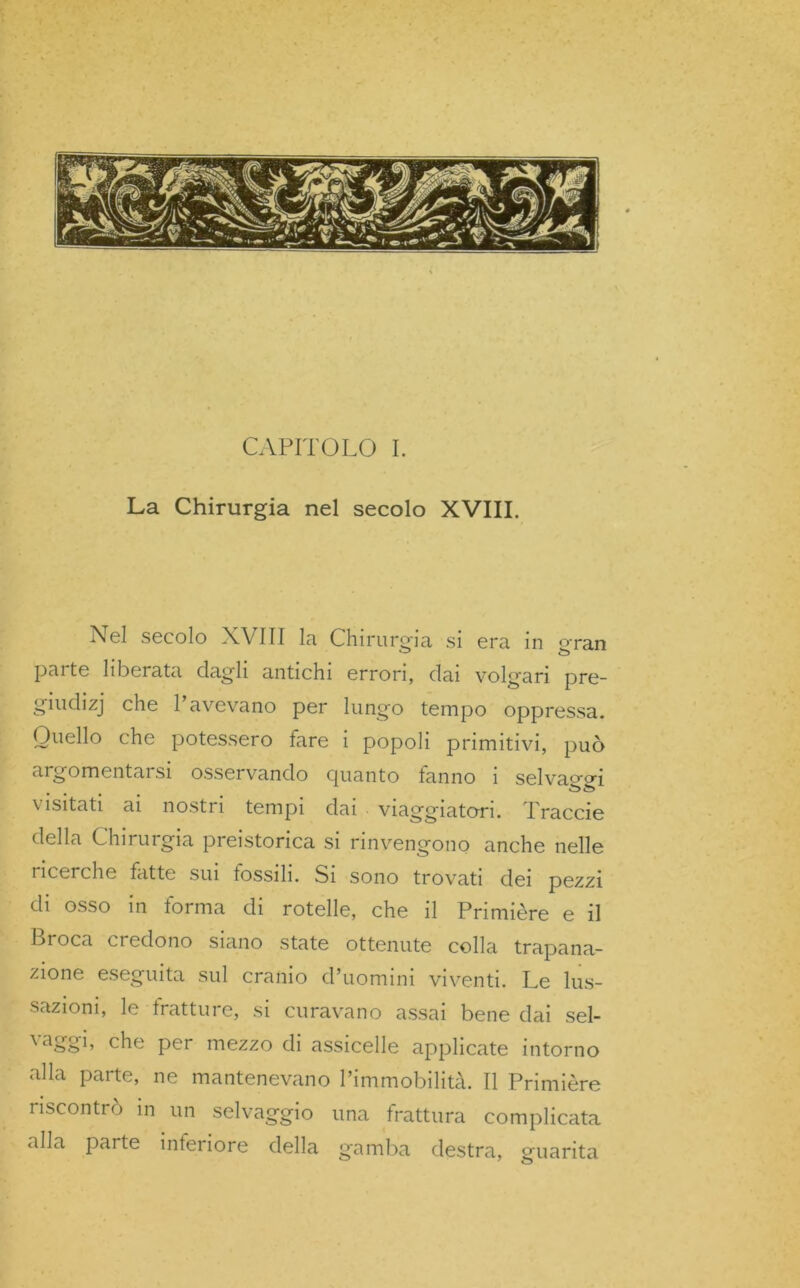 La Chirurgia nel secolo XVIII. Nel secolo XVIII la Chirurgia si era in gran parte liberata dagli antichi errori, dai volgari pre- giudizj che 1 avevano per lungo tempo oppressa. Quello che potessero fare i popoli primitivi, può argomentai si osservando guanto fanno 1 selvaggi \ isitati ai nostr 1 tempi dai viaggiatori. I raccie della Chirurgia preistorica si rinvengono anche nelle i ìccrche fatte sui tossili. Si sono trovati dei pezzi di osso in forma di rotelle, che il Primière e il Lrocn ci odono siano state ottenute colla trapana- zione eseguita sul cranio d’uomini viventi. Le lus- sazioni, le tratture, si curavano assai bene dai sel- vaggi, che per mezzo di assicelle applicate intorno alla parte, ne mantenevano l’immobilità. Il Primière riscontrò in un selvaggio una frattura complicata alla parte inferiore della gamba destra, guarita
