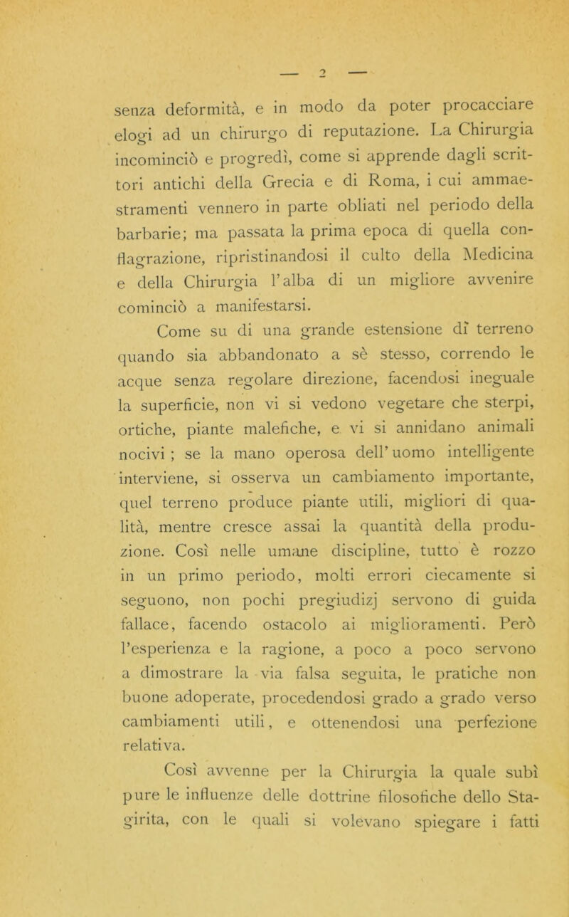 senza deformità, e in modo da poter procacciare elogi ad un chirurgo di reputazione. La Chirurgia incominciò e progredì, come si apprende dagli scrit- tori antichi della Grecia e di Roma, i cui ammae- stramenti vennero in parte obliati nel periodo della barbarie; ma passata la prima epoca di quella con- flagrazione, ripristinandosi il culto della Medicina e della Chirurgia l’alba di un migliore avvenire cominciò a manifestarsi. Come su di una grande estensione dì terreno quando sia abbandonato a sè stesso, correndo le acque senza regolare direzione, facendosi ineguale la superficie, non vi si vedono vegetare che sterpi, ortiche, piante malefiche, e vi si annidano animali nocivi ; se la mano operosa dell’ uomo intelligente interviene, si osserva un cambiamento importante, quel terreno produce piante utili, migliori di qua- lità, mentre cresce assai la quantità della produ- zione. Così nelle umane discipline, tutto è rozzo in un primo periodo, molti errori ciecamente si seguono, non pochi pregiudizj servono di guida fallace, facendo ostacolo ai miglioramenti. Però Pesperienzei e la ragione, a poco a poco servono a dimostrare la via falsa seguita, le pratiche non buone adoperate, procedendosi grado a grado verso cambiamenti utili, e ottenendosi una perfezione relativa. Così avvenne per la Chirurgia la quale subì pure le influenze delle dottrine filosofiche dello Sta- ggita, con le quali si volevano spiegare i fatti