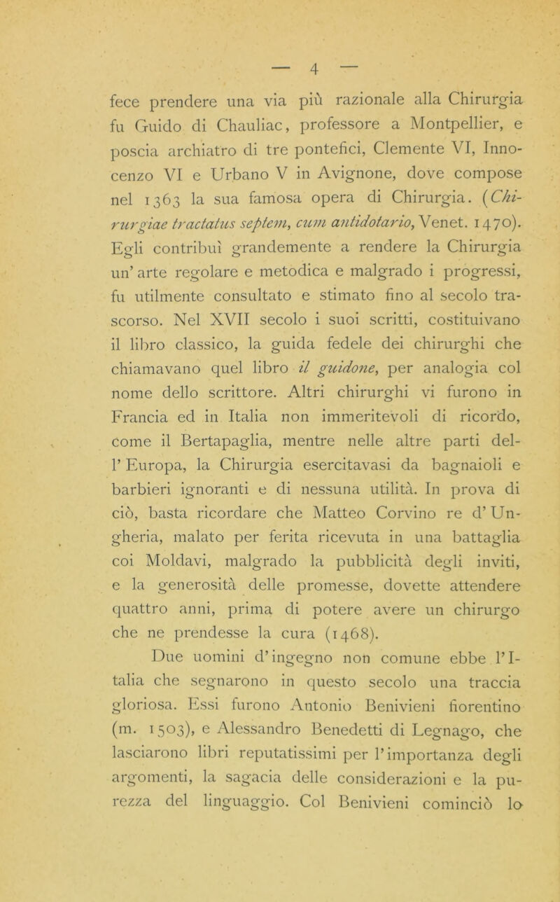 fece prendere una via più razionale alla Chirurgia fu Guido di Chauliac, professore a Montpellier, e poscia archiatro di tre pontefici, Clemente VI, Inno- cenzo VI e Urbano V in Avignone, dove compose nel 1363 la sua famosa opera di Chirurgia. {Chi- rurgiae tradatus septern, cum antidotario, Venet. 1470). Egli contribuì grandemente a rendere la Chirurgia un’ arte regolare e metodica e malgrado i progressi, fu utilmente consultato e stimato fino al secolo tra- scorso. Nel XVII secolo i suoi scritti, costituivano il libro classico, la guida fedele dei chirurghi che chiamavano quel libro il guidone, per analogia col nome dello scrittore. Altri chirurghi vi furono in Francia ed in Italia non immeritevoli di ricordo, come il Bertapaglia, mentre nelle altre parti del- 1’ Europa, la Chirurgia esercitavasi da bagnaioli e barbieri ignoranti e di nessuna utilità. In prova di ciò, basta ricordare che Matteo Corvino re d’Un- gheria, malato per ferita ricevuta in una battaglia coi Moldavi, malgrado la pubblicità degli inviti, e la generosità delle promesse, dovette attendere quattro anni, prima di potere avere un chirurgo che ne prendesse la cura (1468). Due uomini d’ingegno non comune ebbe l’I- talia che segnarono in questo secolo una traccia gloriosa. Essi furono Antonio Benivieni fiorentino (m. 1503), e Alessandro Benedetti di Legnago, che lasciarono libri reputatissimi per l’importanza degli argomenti, la sagacia delle considerazioni e la pu- rezza del linguaggio. Col Benivieni cominciò lo