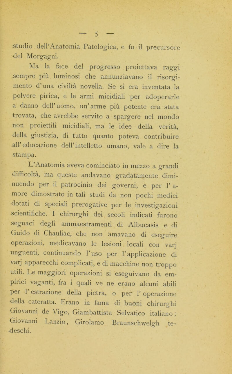 studio dell’Anatomia Patologica, e fu il precursore del Morgagni. Ma la face del progresso proiettava raggi sempre più luminosi che annunziavano il risorgi- mento d’una civiltà novella. Se si era inventata la polvere pirica, e le armi micidiali per adoperarle a danno dell’uomo, un’arme più potente era stata trovata, che avrebbe servito a spargere nel mondo non proiettili micidiali, ma le idee della verità, della giustizia, di tutto quanto poteva contribuire all’educazione dell’intelletto umano, vale a dire la stampa. L’Anatomia aveva cominciato in mezzo a grandi o difficoltà, ma queste andavano gradatamente dimi- nuendo per il patrocinio dei governi, e per l’a- more dimostrato in tali studi da non pochi medici dotati di speciali prerogative per le investigazioni scientifiche. I chirurghi dei secoli indicati furono seguaci degli ammaestramenti di Albucasis e di Guido di Chauliac, che non amavano di eseguire operazioni, medicavano le lesioni locali con varj unguenti, continuando l’uso per l’applicazione di \ arj appai ecchi complicati, e di macchine non troppo utili. Le maggiori operazioni si eseguivano da em- pirici vaganti, fra i quali ve ne erano alcuni abili per 1 estrazione della pietra, o per 1’ operazione della cateratta. Lrano in lama di buoni chirurghi Giovanni de Vigo, Giambattista Selvatico italiano ; Giovanni Lanzio, Girolamo Braunschweledi te- deschi.