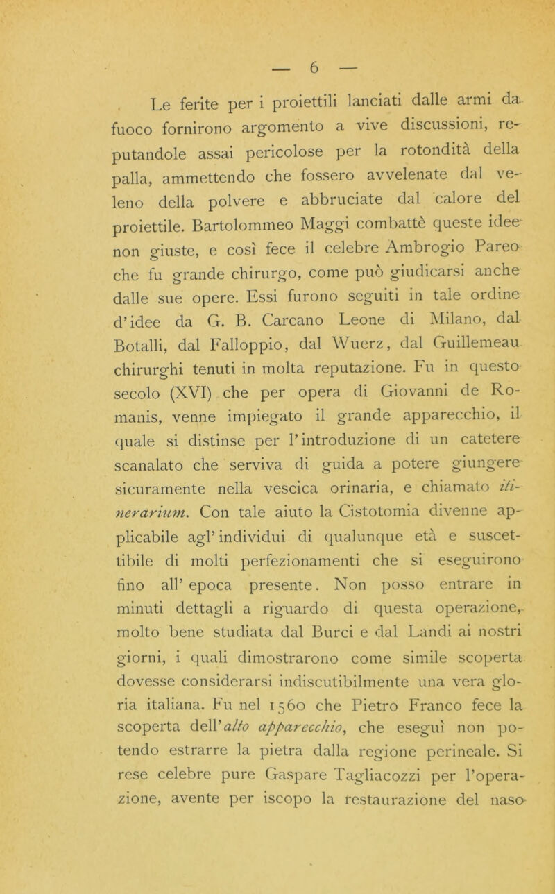Le ferite per i proiettili lanciati dalle armi da- fuoco fornirono argomento a vive discussioni, ie- putandole assai pericolose per la rotondità della palla, ammettendo che fossero avvelenate dal ve- leno della polvere e abbruciate dal calore del proiettile. Bartolommeo Maggi combattè queste idee non giuste, e così fece il celebre Ambrogio Pareo che fu grande chirurgo, come può giudicarsi anche dalle sue opere. Essi furono seguiti in tale ordine d’idee da G. B. Carcano Leone di Milano, dal Botalli, dal Falloppio, dal Wuerz, dal Guillemeau chirurghi tenuti in molta reputazione. Fu in questo secolo (XVI) che per opera di Giovanni de Ro- manis, venne impiegato il grande apparecchio, il quale si distinse per l’introduzione di un catetere scanalato che serviva di guida a potere giungere sicuramente nella vescica orinaria, e chiamato iti- nerarium. Con tale aiuto la Cistotomia divenne ap- plicabile agl’individui di qualunque età e suscet- tibile di molti perfezionamenti che si eseguirono tino all’epoca presente. Non posso entrare in minuti dettagli a riguardo di questa operazione, molto bene studiata dal Burci e dal Landi ai nostri giorni, i quali dimostrarono come simile scoperta dovesse considerarsi indiscutibilmente una vera glo- ria italiana. Fu nel 1560 che Pietro Franco fece la scoperta de\V alto apparecchio, che eseguì non po- tendo estrarre la pietra dalla regione perineale. Si rese celebre pure Gaspare Tagliacozzi per l’opera- zione, avente per iscopo la restaurazione del naso-