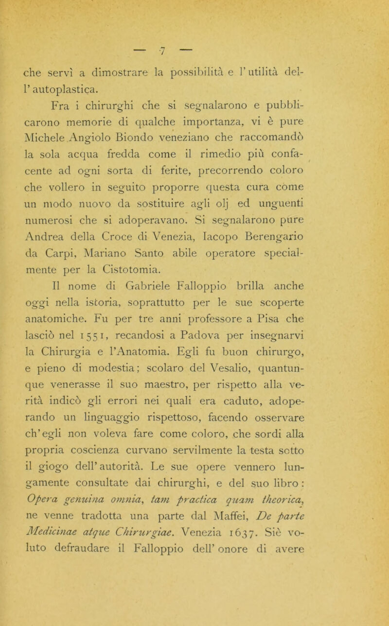 che servì a dimostrare la possibilità e l’utilità del- 1’ autoplastica. Fra i chirurghi che si segnalarono e pubbli- carono memorie di qualche importanza, vi è pure Michele Angiolo Biondo veneziano che raccomandò la sola acqua fredda come il rimedio più confa- cente ad ogni sorta di ferite, precorrendo coloro che vollero in seguito proporre questa cura come un modo nuovo da sostituire agli olj ed unguenti numerosi che si adoperavano. Si segnalarono pure Andrea della Croce di Venezia, Iacopo Berengario da Carpi, Mariano Santo abile operatore special- mente per la Cistotomia. Il nome di Gabriele Falloppio brilla anche oggi nella istoria, soprattutto per le sue scoperte anatomiche. Fu per tre anni professore a Pisa che lasciò nel 1551, recandosi a Padova per insegnarvi la Chirurgia e l’Anatomia. Egli fu buon chirurgo, e pieno di modestia; scolaro del Vesalio, quantun- que venerasse il suo maestro, per rispetto alla ve- rità indicò gli errori nei quali era caduto, adope- rando un linguaggio rispettoso, facendo osservare ch’egli non voleva fare come coloro, che sordi alla propria coscienza curvano servilmente la testa sotto il giogo dell’ autorità. Le sue opere vennero lun- gamente consultate dai chirurghi, e del suo libro : Opera genuina omnia, tam practica guani theorica, ne venne tradotta una parte dal Mafifei, De parte Medicinae atque Chirurgiae. Venezia 1637. Siè vo- luto defraudare il Falloppio dell’ onore di avere