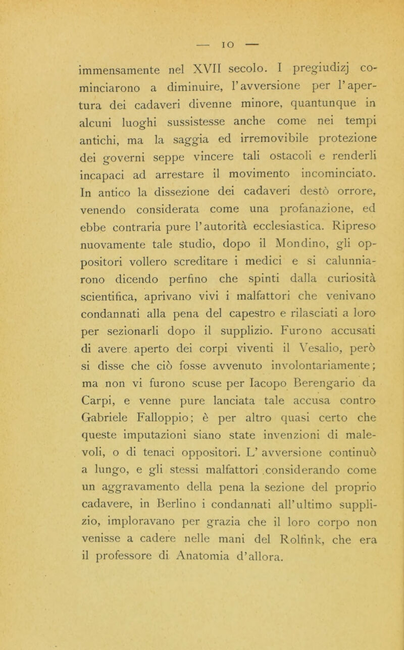 IO immensamente nel XVII secolo. I pregiudizj co- minciarono a diminuire, l’avversione per l’aper- tura dei cadaveri divenne minore, quantunque in alcuni luoghi sussistesse anche come nei tempi antichi, ma la saggia ed irremovibile protezione dei governi seppe vincere tali ostacoli e renderli incapaci ad arrestare il movimento incominciato. In antico la dissezione dei cadaveri destò orrore, venendo considerata come una profanazione, ed ebbe contraria pure l’autorità ecclesiastica. Ripreso nuovamente tale studio, dopo il Mondino, gli op- positori vollero screditare i medici e si calunnia- rono dicendo perfino che spinti dalla curiosità scientifica, aprivano vivi i malfattori che venivano condannati alla pena del capestro e rilasciati a loro per sezionarli dopo il supplizio. Furono accusati di avere aperto dei corpi viventi il Yesalio, però si disse che ciò fosse avvenuto involontariamente ; ma non vi furono scuse per Iacopo Berengario da Carpi, e venne pure lanciata tale accusa contro Gabriele Falloppio; è per altro quasi certo che queste imputazioni siano state invenzioni di male- voli, o di tenaci oppositori. L’ avversione continuò a lungo, e gli stessi malfattori .considerando come un aggravamento della pena la sezione del proprio cadavere, in Berlino i condannati all’ultimo suppli- zio, imploravano per grazia che il loro corpo non venisse a cadere nelle mani del Roltink, che era il professore di Anatomia d’allora.