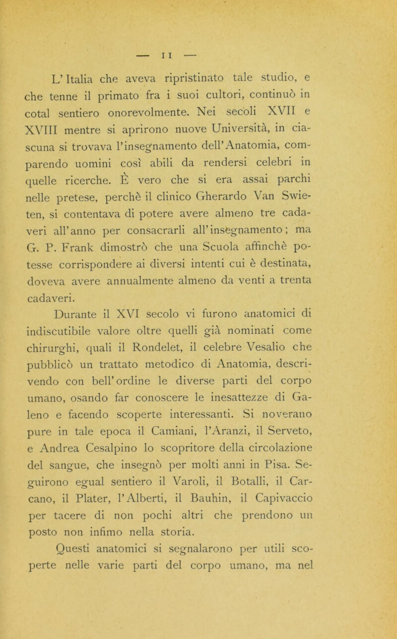 L’Italia che aveva ripristinato tale studio, e che tenne il primato fra i suoi cultori, continuò in cotal sentiero onorevolmente. Nei secoli XVII e XVIII mentre si aprirono nuove Università, in cia- scuna si trovava l’insegnamento dell’Anatomia, com- parendo uomini così abili da rendersi celebri in quelle ricerche. E vero che si era assai parchi nelle pretese, perchè il clinico Gherardo Van Swie- ten, si contentava di potere avere almeno tre cada- veri all’anno per consacrarli all’insegnamento; ma G. P. Frank dimostrò che una Scuola affinchè po- tesse corrispondere ai diversi intenti cui è destinata, doveva avere annualmente almeno da venti a trenta cadaveri. Durante il XVI secolo vi furono anatomici di indiscutibile valore oltre quelli già nominati come chirurghi, quali il Rondelet, il celebre Vesalio che pubblicò un trattato metodico di Anatomia, descri- vendo con bell’ordine le diverse parti del corpo umano, osando far conoscere le inesattezze di Ga- leno e facendo scoperte interessanti. Si noverano pure in tale epoca il Camiani, l’Aranzi, il Serveto, e Andrea Cesalpino lo scopritore della circolazione del sangue, che insegnò per molti anni in Pisa. Se- guirono egual sentiero il Varoli, il Botalli, il Car- cano, il Plater, l’Alberti, il Bauhin, il Capivaccio per tacere di non pochi altri che prendono un posto non infimo nella storia. Questi anatomici si segnalarono per utili sco- perte nelle varie parti del corpo umano, ma nel
