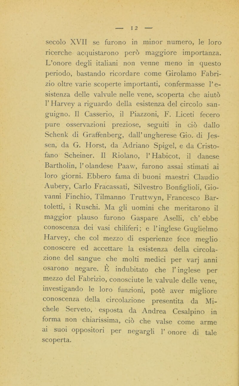 secolo XVII se furono in minor numero, le loro ricerche acquistarono però maggiore importanza. L’onore degli italiani non venne meno in questo periodo, bastando ricordare come Girolamo Fabri- zio oltre varie scoperte importanti, confermasse l’e- sistenza delle valvule nelle vene, scoperta che aiutò T Harvey a riguardo della esistenza del circolo san- guigno. Il Casserio, il Piazzoni, F. Liceti fecero pure osservazioni preziose, seguiti in ciò dallo Schenk di Graffenberg, dall’ungherese Gio. di Jes- sen, da G. Horst, da Adriano Spigel, e da Cristo- fano Scheiner. Il Ridano, l’Habicot, il danese Bartholin, l’olandese Paaw, furono assai stimati ai loro giorni. Ebbero fama di buoni maestri Claudio Aubery, Carlo Fracassati, Silvestro Bonhglioli, Gio- vanni Finchio, Filmanno Truttwyn, Francesco Bar- iletti, i Ruschi. Ma gli uomini che meritarono il maggior plauso furono Gaspare Aselli, eh’ ebbe conoscenza dei vasi chiliferi; e l’inglese Guglielmo Ilarvey, che col mezzo di esperienze fece meglio conoscere ed accettare la esistenza della circola- zione del sangue che molti medici per varj anni osarono negare. È indubitato che l’inglese per mezzo del babrizio, conosciute le valvule delle vene, investigando le loro funzioni, potè aver migliore conoscenza della circolazione presentita da Mi- chele Serv eto, esposta da Andrea Cesalpino in forma non chiaiissima, ciò che valse come arme ai suoi oppositori per negargli 1’ onore di tale scoperta.