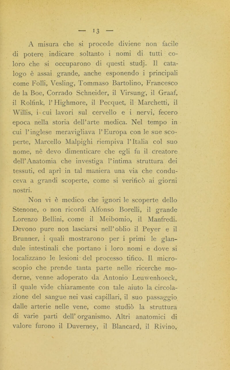 f A misura che si procede diviene non facile di potere indicare soltanto i nomi di tutti co- loro che si occuparono di questi studj. Il cata- logo è assai grande, anche esponendo i principali come Folli, Vesling, Tommaso Bartolino, Francesco de la Boe, Corrado Schneider, il Virsung, il Graaf, il Rolfink, P Highmore, il Pecquet, il Marchetti, il Willis, i cui lavori sul cervello e i nervi, fecero epoca nella storia dell’arte medica. Nel tempo in cui l’inglese meravigliava l’Europa con le sue sco- perte, Marcello Malpighi riempiva l’Italia col suo nome, nè devo dimenticare che egli fu il creatore dell’Anatomia che investiga l’intima struttura dei tessuti, ed aprì in tal maniera una via che condu- ceva a grandi scoperte, come si verificò ai giorni nostri. Non vi è medico che ignori le scoperte dello Stenone, o non ricordi Alfonso Borelli, il grande Lorenzo Bellini, come il Meibomio, il Manfredi. Devono pure non lasciarsi nell’oblio il Peyer e il Brunner, i quali mostrarono per i primi le glan- dule intestinali che portano i loro nomi e dove si localizzano le lesioni del processo tifico. Il micro- scopio che prende tanta parte nelle ricerche mo- derne, venne adoperato da Antonio Leuwenhoeck, il quale vide chiaramente con tale aiuto la circola- zione del sangue nei vasi capillari, il suo passaggio dalle arterie nelle vene, come studiò la struttura di varie parti dell’ organismo. Altri anatomici di valore furono il Duverney, il Blancard, il Rivino,