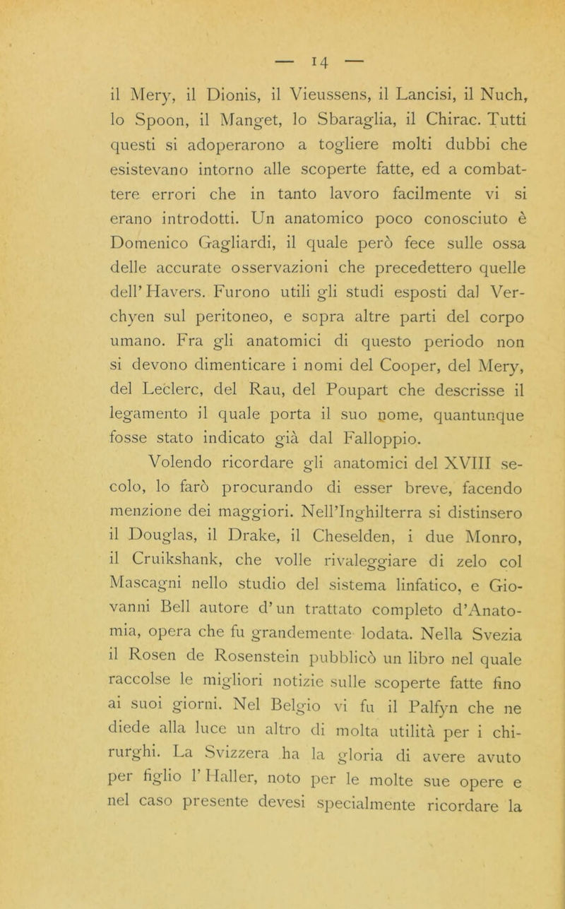 il Mery, il Dionis, il Vieussens, il Lancisi, il Nuch, 10 Spoon, il Manget, lo Sbaraglia, il Chirac. Tutti questi si adoperarono a togliere molti dubbi che esistevano intorno alle scoperte fatte, ed a combat- tere errori che in tanto lavoro facilmente vi si erano introdotti. Un anatomico poco conosciuto è Domenico Gagliardi, il quale però fece sulle ossa delle accurate osservazioni che precedettero quelle dell’Havers. Furono utili gli studi esposti dal Ver- chyen sul peritoneo, e sopra altre parti del corpo umano. Fra gli anatomici di questo periodo non si devono dimenticare i nomi del Cooper, del Mery, del Leclerc, del Rau, del Poupart che descrisse il legamento il quale porta il suo nome, quantunque fosse stato indicato già dal Falloppio. Volendo ricordare gli anatomici del XVIII se- colo, lo farò procurando di esser breve, facendo menzione dei maggiori. Nell’Inghilterra si distinsero 11 Douglas, il Drake, il Cheselden, i due Monro, il Cruikshank, che volle rivaleggiare di zelo col Mascagni nello studio del sistema linfatico, e Gio- vanni Bell autore d’un trattato completo d’Anato- mia, opera che fu grandemente lodata. Nella Svezia il Rosen de Rosenstein pubblicò un libro nel quale raccolse le migliori notizie sulle scoperte fatte fino ai suoi giorni. Nel Belgio vi fu il Palfyn che ne diede alla luce un altro di molta utilità per i chi- rurghi. La Svizzera ha la gloria di avere avuto pei tiglio 1 I lai 1 er, noto per le molte sue opere e nel caso pi esente devesi specialmente ricordare la