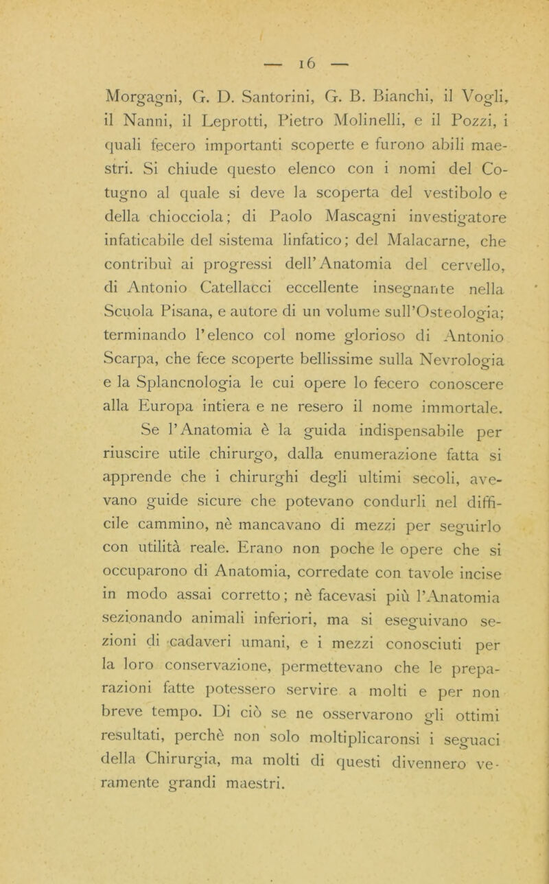 Morgagni, G. D. Santorini, G. B. Bianchi, il Vogli, il Nanni, il Leprotti, Pietro Molinelli, e il Pozzi, i quali fecero importanti scoperte e furono abili mae- stri. Si chiude questo elenco con i nomi del Co- tugno al quale si deve la scoperta del vestibolo e della chiocciola; di Paolo Mascagni investigatore infaticabile del sistema linfatico; del Malacarne, che contribuì ai progressi dell’Anatomia del cervello, di Antonio Catellacci eccellente insegnante nella Scuola Pisana, e autore di un volume sulPOsteoloeia; terminando l’elenco col nome glorioso di Antonio Scarpa, che fece scoperte bellissime sulla Nevrologia e la Splancnologia le cui opere lo fecero conoscere alla Europa intiera e ne resero il nome immortale. Se l’Anatomia è la guida indispensabile per riuscire utile chirurgo, dalla enumerazione fatta si apprende che i chirurghi degli ultimi secoli, ave- vano guide sicure che potevano condurli nel diffì- cile cammino, nè mancavano di mezzi per seguirlo con utilità reale. Erano non poche le opere che si occuparono di Anatomia, corredate con tavole incise in modo assai corretto; nè facevasi più l’Anatomia sezionando animali inferiori, ma si eseguivano se- zioni di cadaveri umani, e i mezzi conosciuti per la loro conservazione, permettevano che le prepa- razioni fatte potessero servire a molti e per non breve tempo. Di ciò se ne osservarono Mi ottimi o resultati, perche non solo moltiplicaronsi i seguaci della Chirurgia, ma molti di questi divennero ve- ramente grandi maestri.